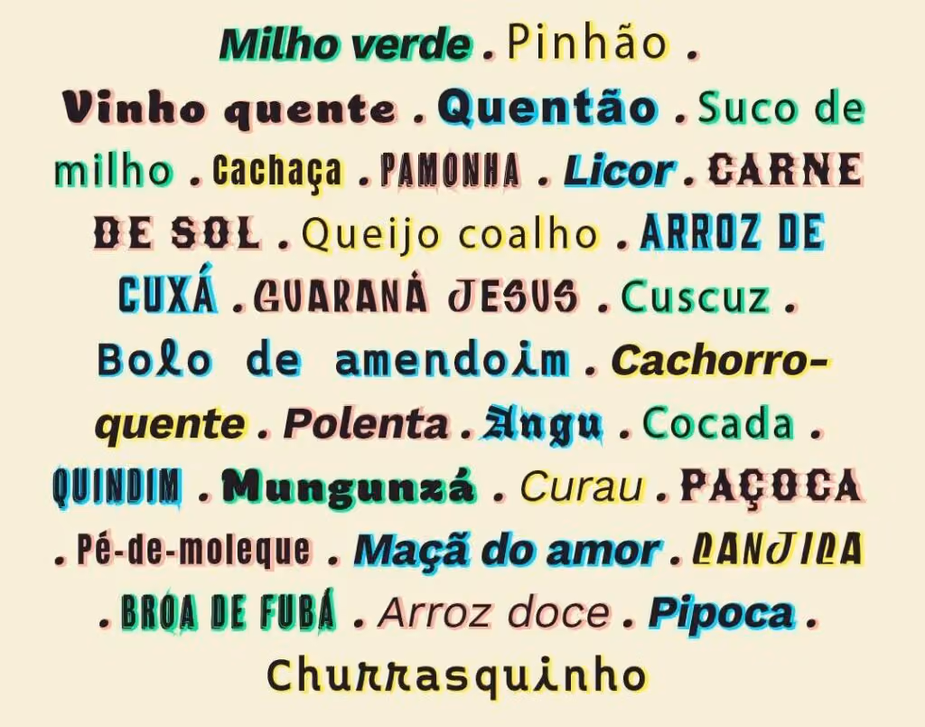 Milho verde Pinhão Vinho quente Quentão Suco de milho Cachaça Pamonha Licor Carne de sol Queijo coalho Arroz de cuxá Guaraná Jesus Cuscuz Bolo de amendoim Cachorro-quente Polenta Angu Cocada Quindim Mungunzá Curau Paçoca Pé-de-moleque Maçã do amor Canjica Broa de fubá Arroz doce Pipoca Churrasquinho