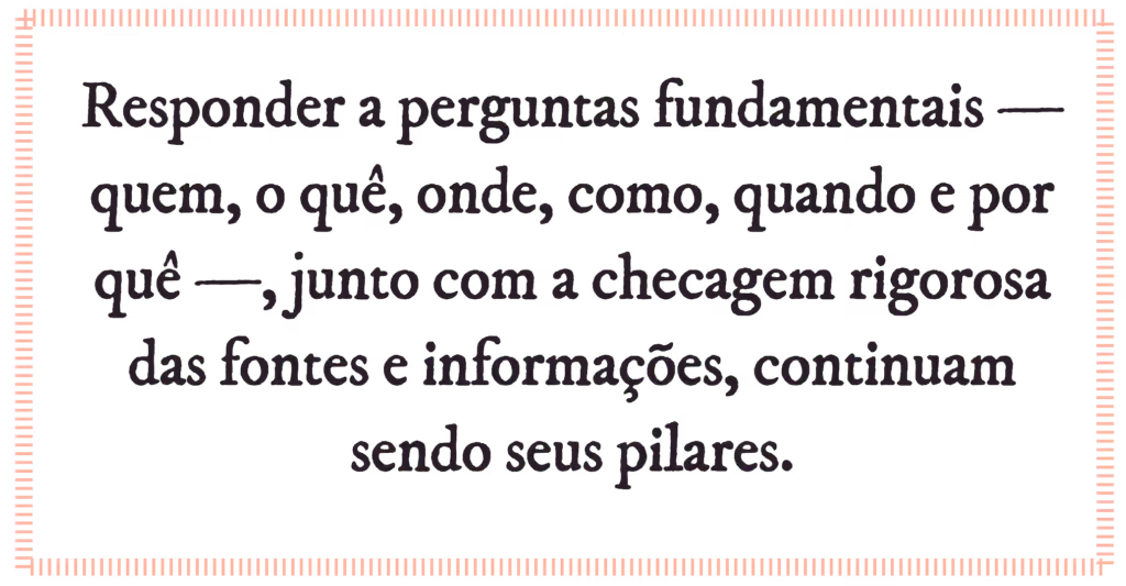 Responder a perguntas fundamentais — quem, o quê, onde, como, quando e por quê —, junto com a checagem rigorosa das fontes e informações, continuam sendo seus pilares.