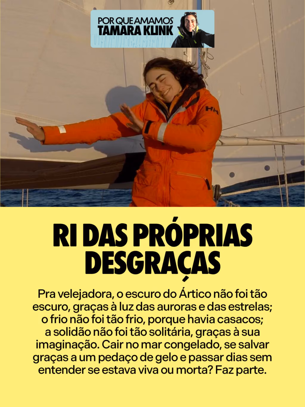 Ri das próprias desgraças
Pra velejadora, o escuro do Ártico não foi tão escuro, graças à luz das auroras e das estrelas; o frio não foi tão frio, porque havia casacos; a solidão não foi tão solitária, graças à sua imaginação. Cair no mar congelado, se salvar graças a um pedaço de gelo e passar dias sem entender se estava viva ou morta? Faz parte.
