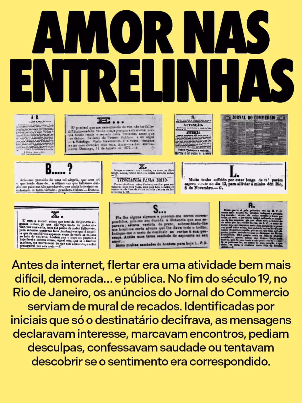 Amor nas entrelinhas
Antes da internet, flertar era uma atividade bem mais difícil, demorada… e pública. No fim do século 19, no Rio de Janeiro, os anúncios do Jornal do Commercio serviam de mural de recados. Identificadas por iniciais que só o destinatário decifrava, as mensagens declaravam interesse, marcavam encontros, pediam desculpas, confessavam saudade ou tentavam descobrir se o sentimento era correspondido.