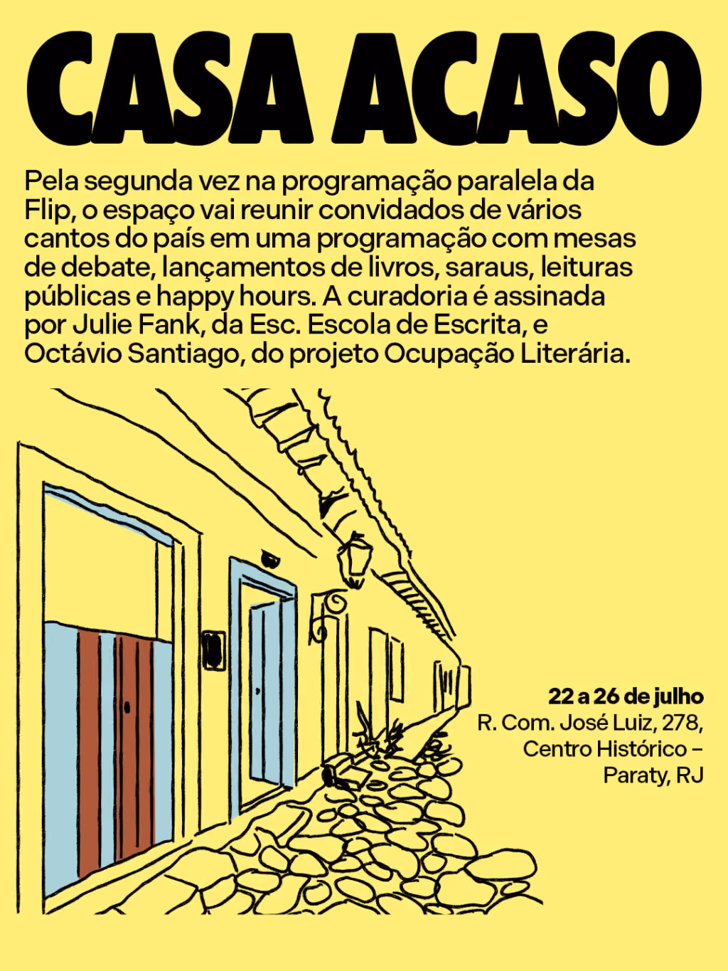 Casa Acaso
Pela segunda vez na programação paralela da Flip, o espaço vai reunir convidados de vários cantos do país em uma programação com mesas de debate, lançamentos de livros, saraus, leituras públicas e happy hours. A curadoria é assinada por Julie Fank, da Esc. Escola de Escrita, e Octávio Santiago, do projeto Ocupação Literária.
22 a 26 de julho
R. Com. José Luiz, 278, Centro Histórico – Paraty, RJ