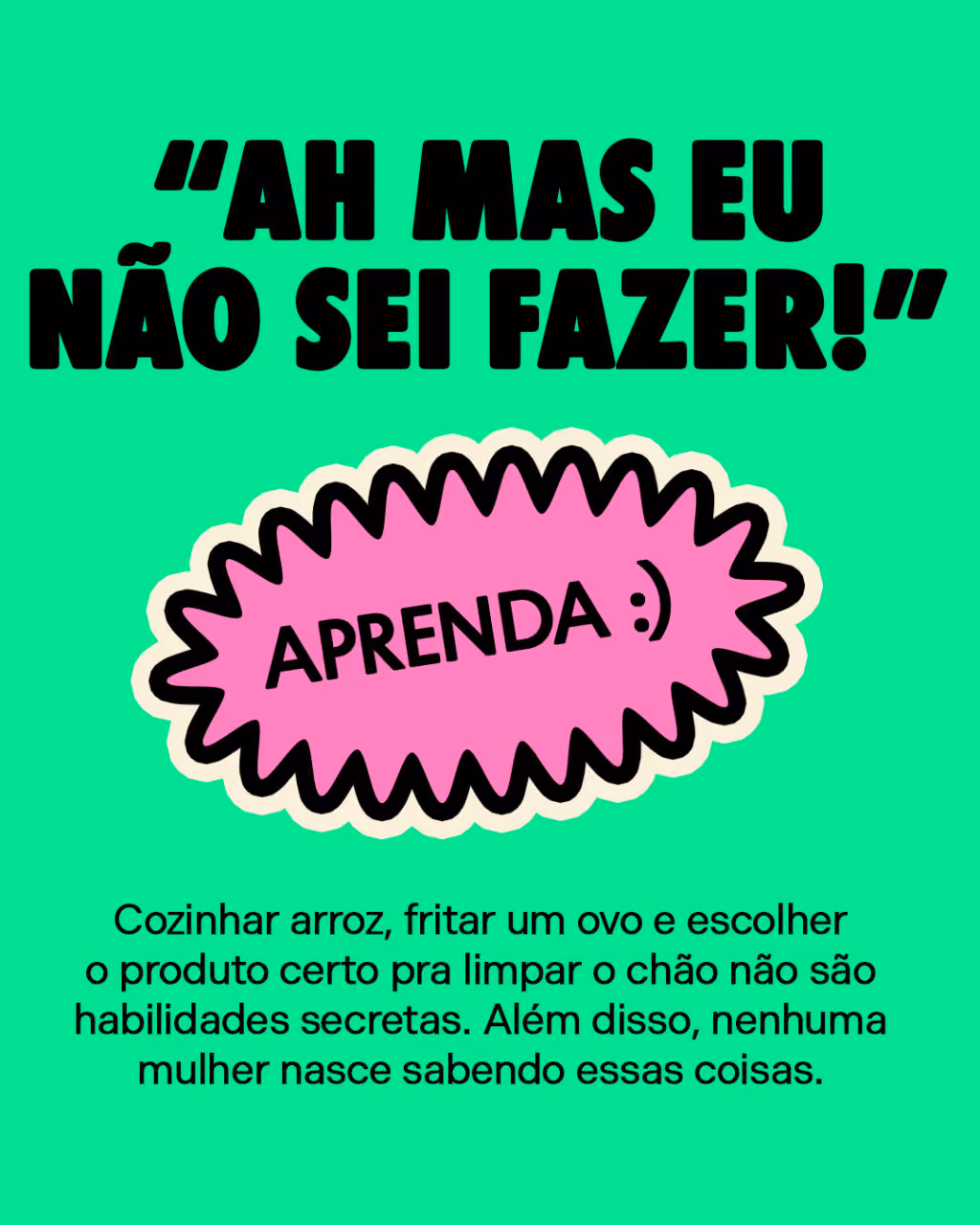 “Ah, mas eu não sei fazer!”
Aprenda.
Cozinhar arroz, fritar um ovo e escolher o produto certo pra limpar o chão não são habilidades secretas. Além disso, nenhuma mulher nasce sabendo essas coisas.