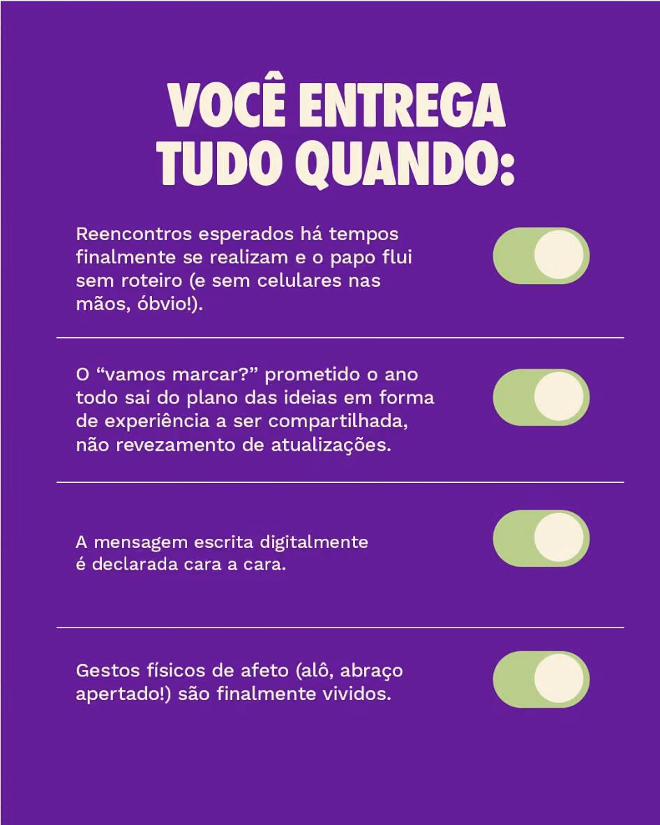 Você entrega tudo quando:
Reencontros esperados há tempos finalmente se realizam e o papo flui sem roteiro (e sem celulares nas mãos, óbvio!).
O “vamos marcar?” prometido o ano todo sai do plano das ideias em forma de experiência a ser compartilhada, não revezamento de atualizações.
A mensagem escrita digitalmente é declarada cara a cara.
Gestos físicos de afeto (alô, abraço apertado!) são finalmente vividos.