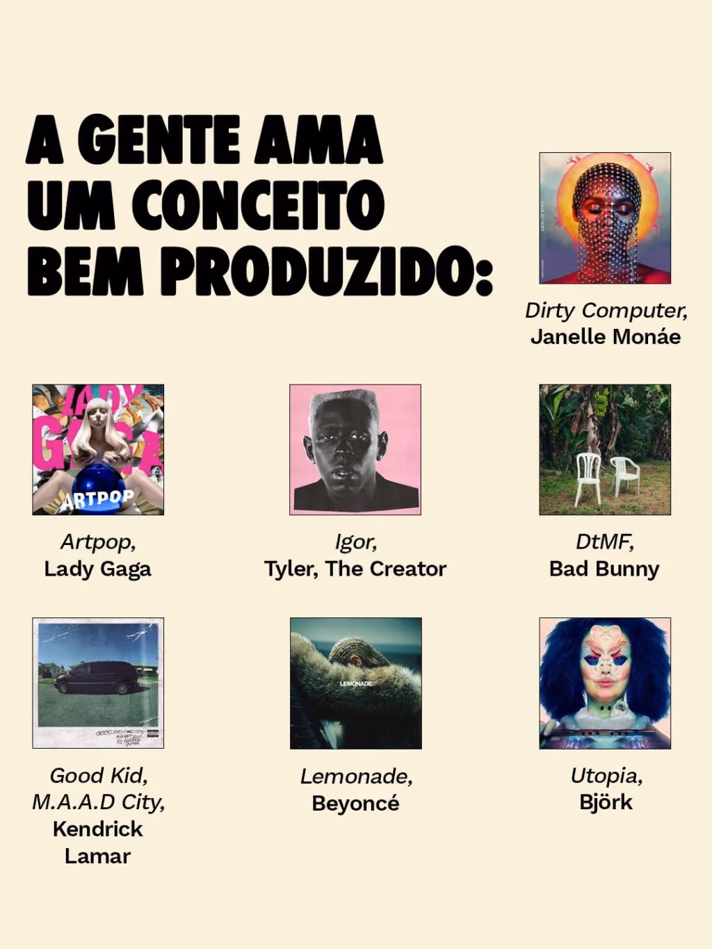 A gente AMA um conceito bem produzido:
. Lemonade, Beyoncé
. Good Kid, M.A.A.D City, Kendrick Lamar
. Dirty Computer, Janelle Monáe
. Artpop, Lady Gaga
. Igor, Tyler, The Creator
. DtMF, Bad Bunny
. Utopia, Björk