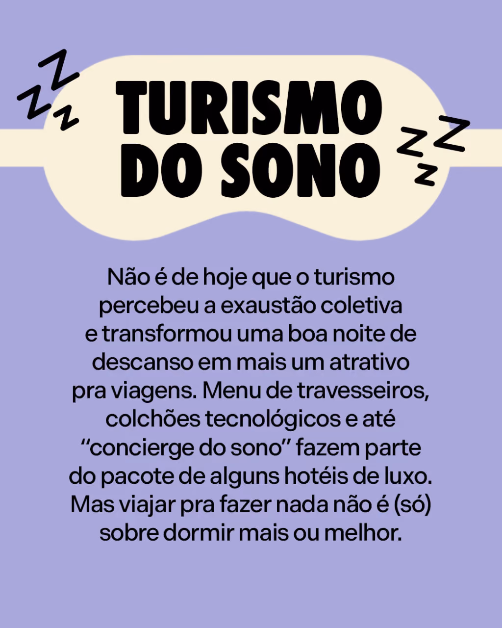 Turismo do sono
Não é de hoje que o turismo percebeu a exaustão coletiva e transformou uma boa noite de descanso em mais um atrativo pra viagens. Menu de travesseiros, colchões tecnológicos e até “concierge do sono” fazem parte do pacote de alguns hotéis de luxo. Mas viajar pra fazer nada não é (só) sobre dormir mais ou melhor.