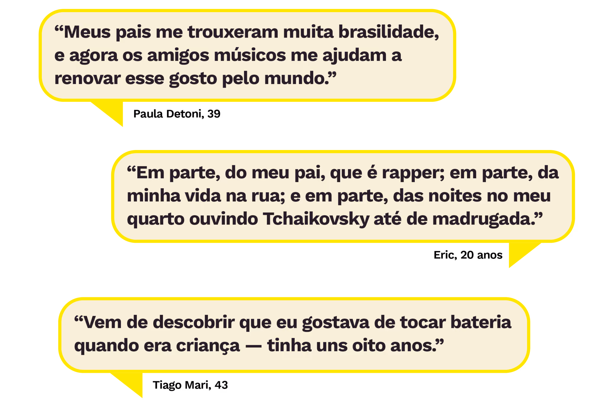 “Meus pais me trouxeram muita brasilidade, e agora os amigos músicos me ajudam a renovar esse gosto pelo mundo.”
Paula Detoni, 39
“Em parte, do meu pai, que é rapper; em parte, da minha vida na rua; e em parte, das noites no meu quarto ouvindo Tchaikovsky até de madrugada.”
Eric, 20 anos
“Vem de descobrir que eu gostava de tocar bateria quando era criança — tinha uns oito anos.”
Tiago Mari, 43