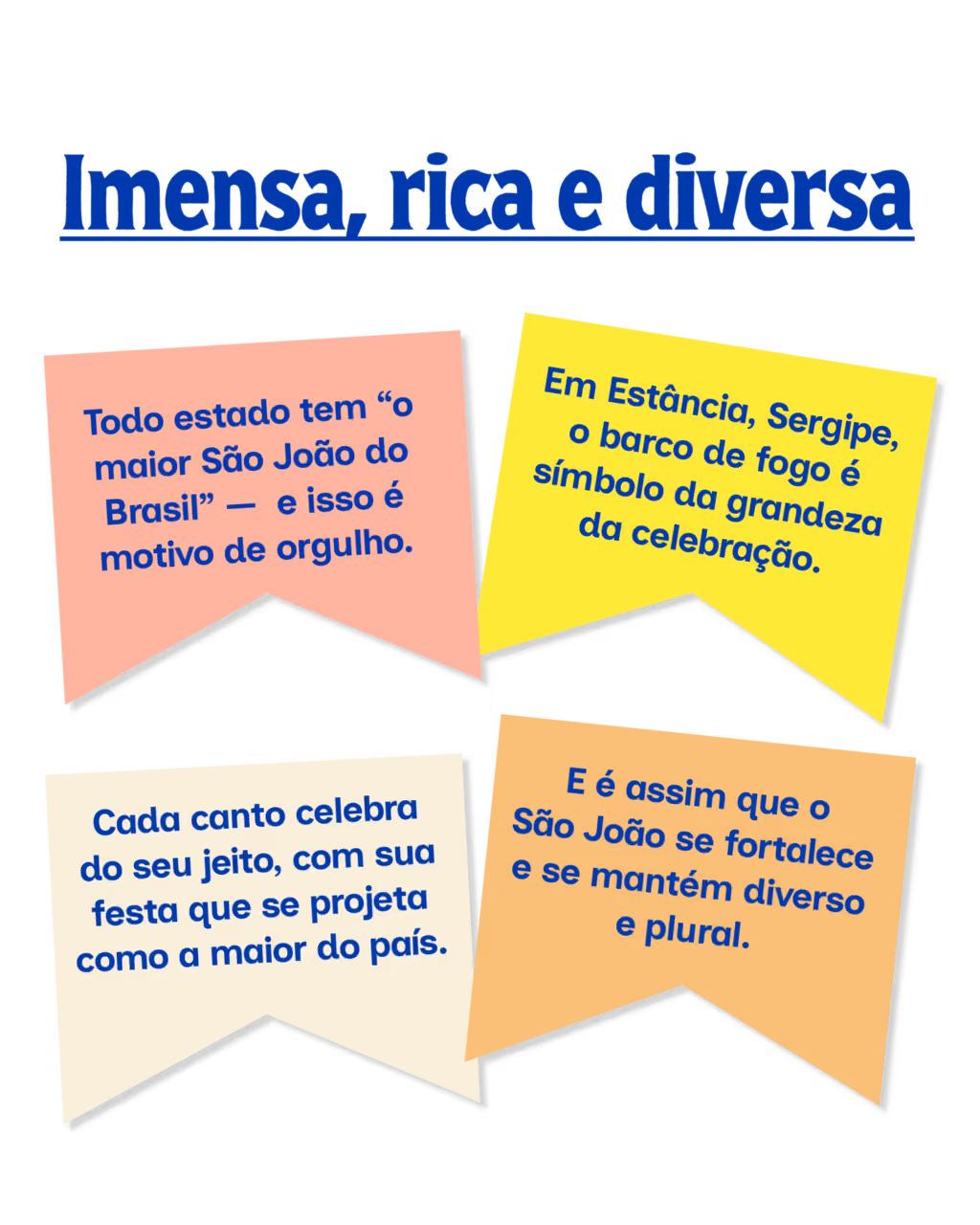 Imensa, rica e diversa
 
·  Todo estado tem “o maior São João do Brasil” —  e isso é motivo de orgulho.
 
·  Cada canto celebra do seu jeito, com sua festa que se projeta como a maior do país.
 
·  Em Estância, Sergipe, o barco de fogo é símbolo da grandeza da celebração.
 
·  E é assim que o São João se fortalece e se mantém diverso e plural.