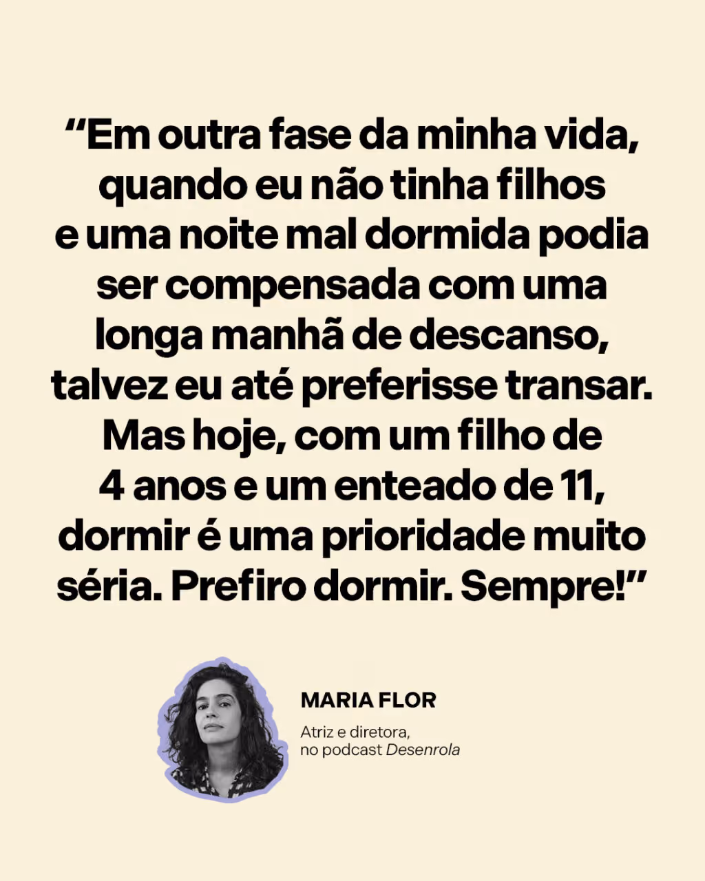 “Em outra fase da minha vida, quando eu não tinha filhos e uma noite mal dormida podia ser compensada com uma longa manhã de descanso, talvez eu até preferisse transar. Mas hoje, com um filho de 4 anos e um enteado de 11, dormir é uma prioridade muito séria. Prefiro dormir. Sempre!”
Maria Flor
Atriz e diretora, no podcast Desenrola