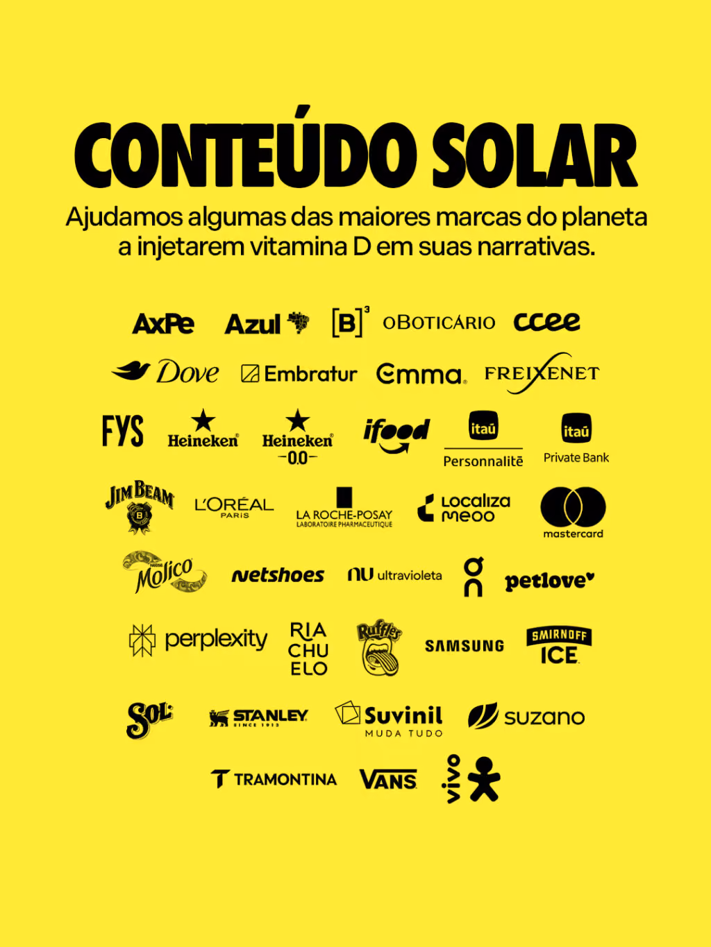 Conteúdo solar
Ajudamos algumas das maiores marcas do planeta a injetarem vitamina D em suas narrativas.

Allegra
Axpe
Azul
B3
Boticário
Dove
Embratur
Emma
FYS
Freixenet
Heineken 0.0
iFood
Itaú Private
KLM
La Roche
Localiza
L’Oreal
Molico
Netshoes
Nomad
On
Petlove
Riachuelo
Ruffles
Samsung
Smirnoff
Sol
Stanley
Suvinil
Suzano
Tramontina
Vans

