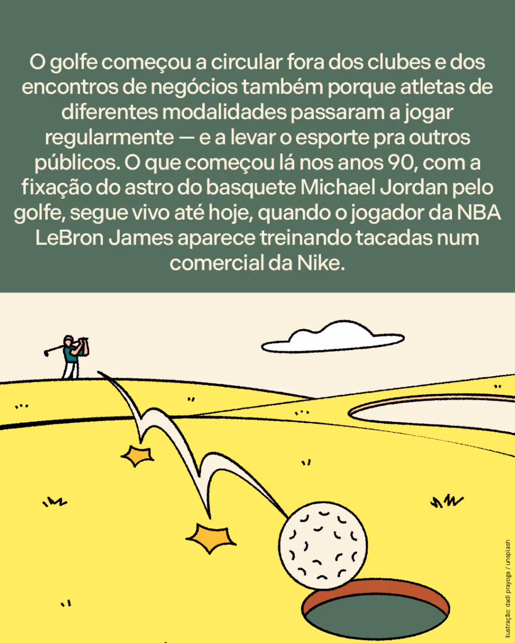 O golfe começou a circular fora dos clubes e dos encontros de negócios também porque atletas de diferentes modalidades passaram a jogar regularmente — e a levar o esporte pra outros públicos. O que começou lá nos anos 90, com a fixação do astro do basquete Michael Jordan pelo golfe, segue vivo até hoje, quando o jogador da NBA LeBron James aparece treinando tacadas num comercial da Nike.
