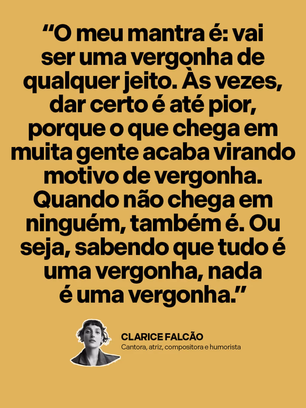 “O meu mantra é: vai ser uma vergonha de qualquer jeito. Às vezes, dar certo é até pior, porque o que chega em muita gente acaba virando motivo de vergonha. Quando não chega em ninguém, também é. Ou seja, sabendo que tudo é uma vergonha, nada é uma vergonha.”
Clarice Falcão 
Cantora, atriz, compositora e humorista