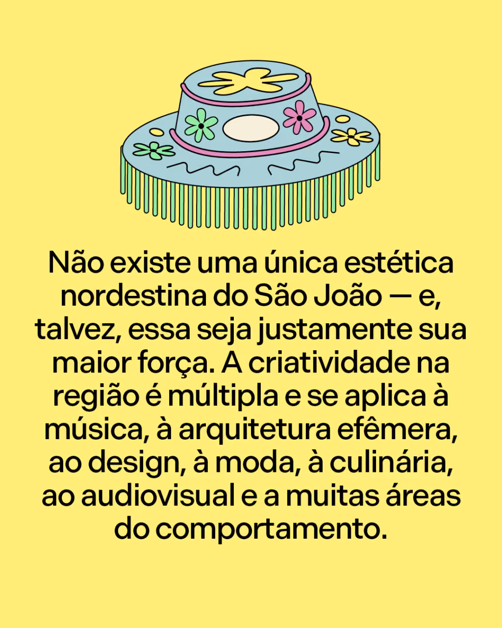 Não existe uma única estética nordestina do São João — e, talvez, essa seja justamente sua maior força. A criatividade na região é múltipla e se aplica à música, à arquitetura efêmera, ao design, à moda, à culinária, ao audiovisual e a muitas áreas do comportamento.
