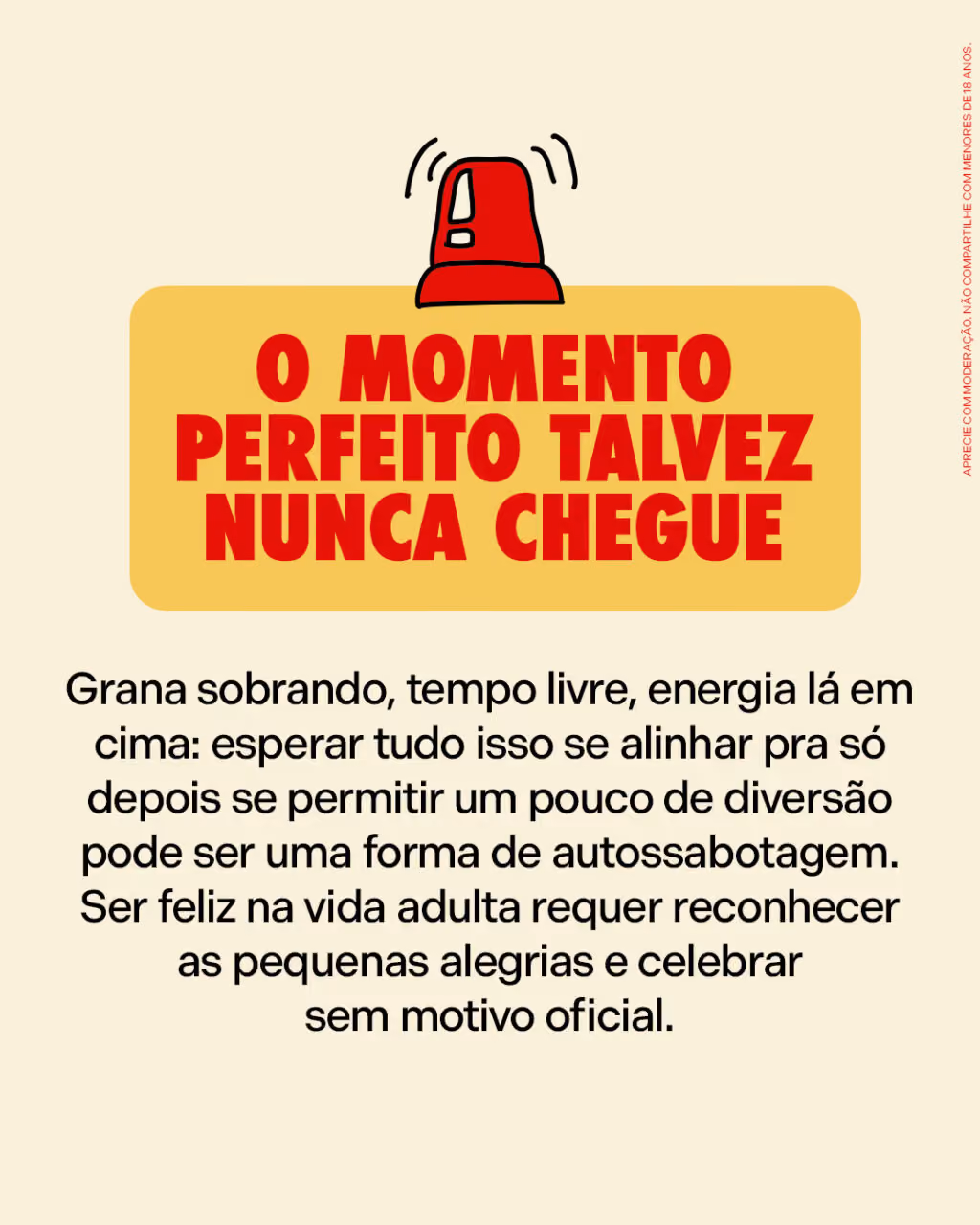 O momento perfeito talvez nunca chegue
Grana sobrando, tempo livre, energia lá em cima: esperar tudo isso se alinhar pra só depois se permitir um pouco de diversão pode ser uma forma de autossabotagem. Ser feliz na vida adulta requer reconhecer as pequenas alegrias e celebrar sem motivo oficial.