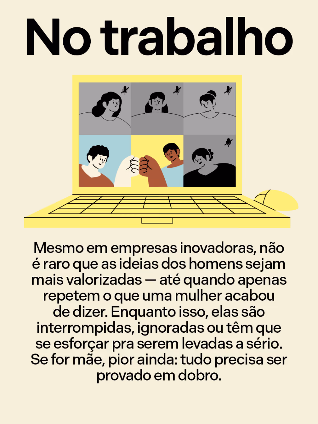 No trabalho
Mesmo em empresas inovadoras, não é raro que as ideias dos homens sejam mais valorizadas — até quando apenas repetem o que uma mulher acabou de dizer. Enquanto isso, elas são interrompidas, ignoradas ou têm que se esforçar pra serem levadas a sério. Se for mãe, pior ainda: tudo precisa ser provado em dobro.
