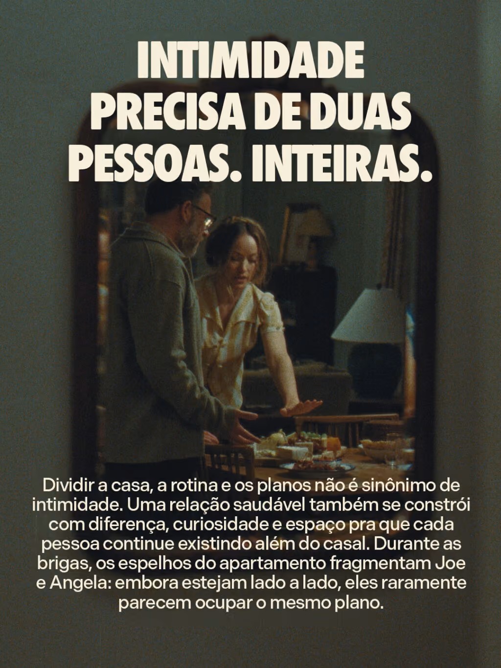Intimidade precisa de duas pessoas. Inteiras.
Dividir a casa, a rotina e os planos não é sinônimo de intimidade. Uma relação saudável também se constrói com diferença, curiosidade e espaço pra que cada pessoa continue existindo além do casal. Durante as brigas, os espelhos do apartamento fragmentam Joe e Angela: embora estejam lado a lado, eles raramente parecem ocupar o mesmo plano.

