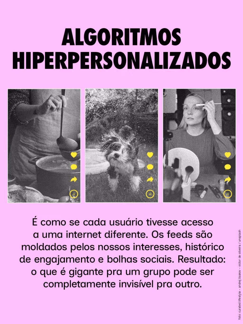 Algoritmos hiperpersonalizados
É como se cada usuário tivesse acesso a uma internet diferente. Os feeds são moldados pelos nossos interesses, histórico de engajamento e bolhas sociais. Resultado: o que é gigante pra um grupo pode ser completamente invisível pra outro.