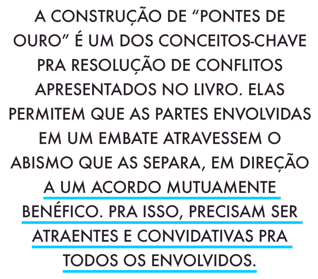 A construção de “pontes de ouro” é um dos conceitos-chave pra resolução de conflitos apresentados no livro. Elas permitem que as partes envolvidas em um embate atravessem o abismo que as separa, em direção a um acordo mutuamente benéfico. Pra isso, precisam ser atraentes e convidativas pra todos os envolvidos.