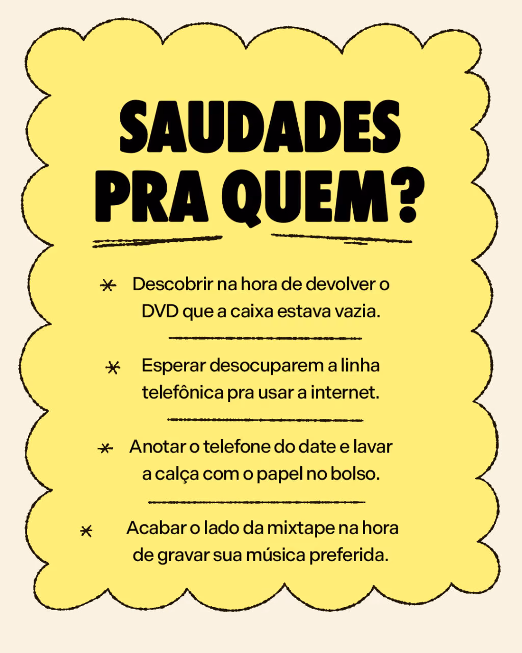 Saudades pra quem?

. Descobrir na hora de devolver o DVD que a caixa estava vazia.
. Esperar desocuparem a linha telefônica pra usar a internet.
. Anotar o telefone do date e lavar a calça com o papel no bolso.
. Acabar o lado da mixtape na hora de gravar sua música preferida.
