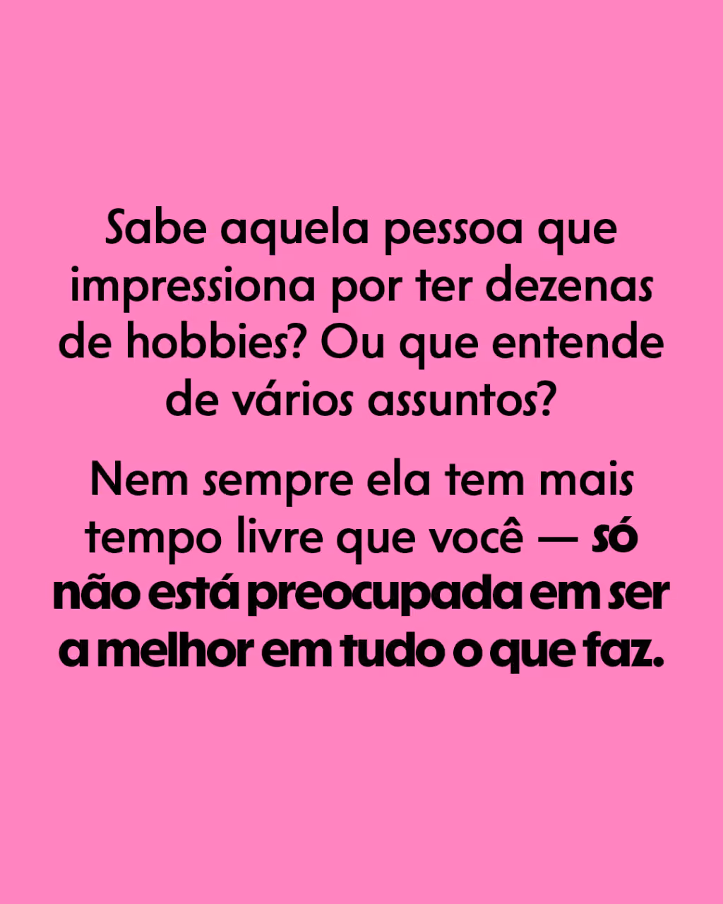 Sabe aquela pessoa que impressiona por ter dezenas de hobbies? Ou que entende de vários assuntos?
Nem sempre ela tem mais tempo livre que você — só não está preocupada em ser a melhor em tudo o que faz.