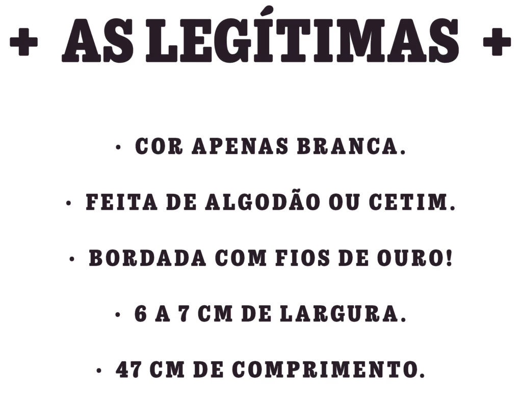As legítimas
· Cor apenas branca.
· Feita de algodão ou cetim.
· Bordada com fios de ouro!
· 6 a 7 cm de largura.
· 47 cm de comprimento.