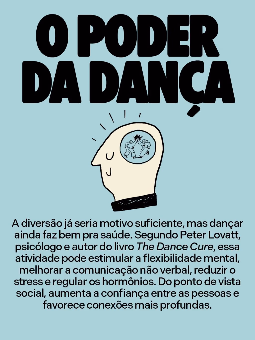 O poder da dança
A diversão já seria motivo suficiente, mas dançar ainda faz bem pra saúde. Segundo Peter Lovatt, psicólogo e autor do livro The Dance Cure, essa atividade pode estimular a flexibilidade mental, melhorar a comunicação não verbal, reduzir o stress e regular os hormônios. Do ponto de vista social, aumenta a confiança entre as pessoas e favorece conexões mais profundas.
