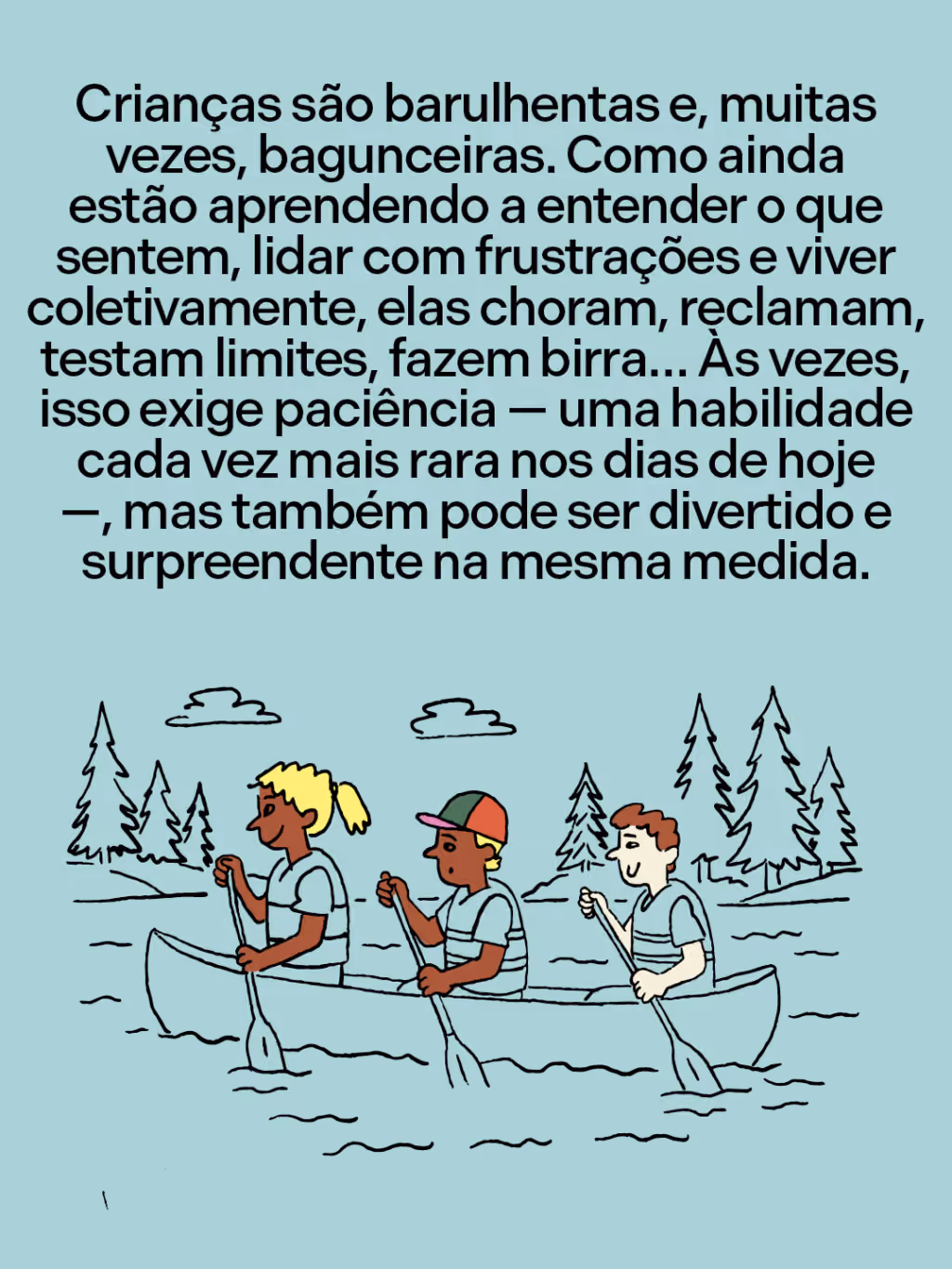 Crianças são barulhentas e, muitas vezes, bagunceiras. Como ainda estão aprendendo a entender o que sentem, lidar com frustrações e viver coletivamente, elas choram, reclamam, testam limites, fazem birra… Às vezes, isso exige paciência — uma habilidade cada vez mais rara nos dias de hoje —, mas também pode ser divertido e surpreendente na mesma medida.