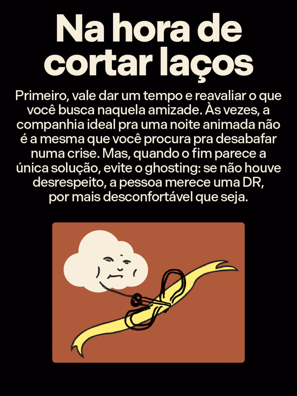 Na hora de cortar laços
Primeiro, vale dar um tempo e reavaliar o que você busca naquela amizade. Às vezes, a companhia ideal pra uma noite animada não é a mesma que você procura pra desabafar numa crise. Mas, quando o fim parece a única solução, evite o ghosting: se não houve desrespeito, a pessoa merece uma DR, por mais desconfortável que seja. 
