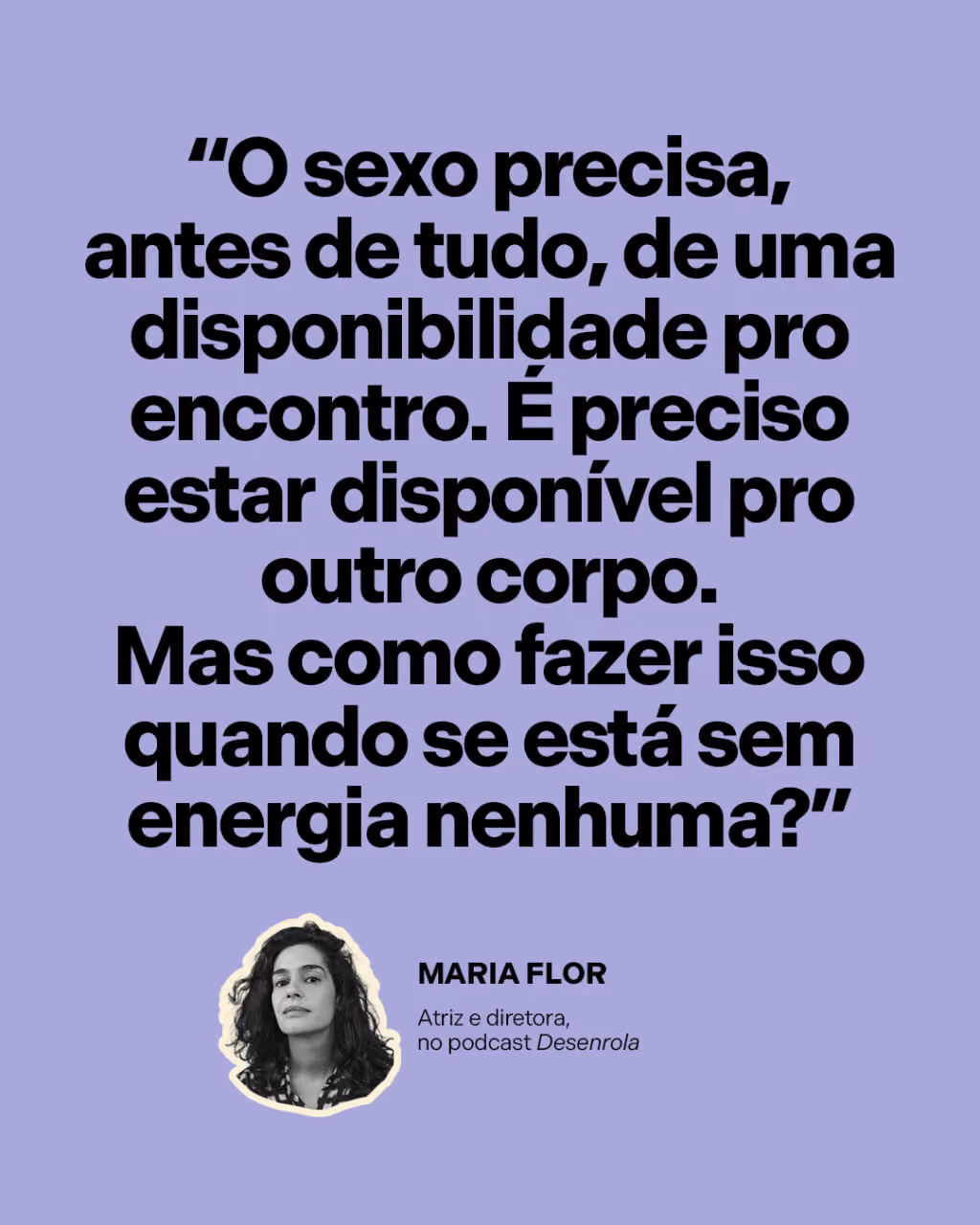 “O sexo precisa, antes de tudo, de uma disponibilidade pro encontro. É preciso estar disponível pro outro corpo. Mas como fazer isso quando se está sem energia nenhuma?”
Maria Flor
Atriz e diretora, no podcast Desenrola