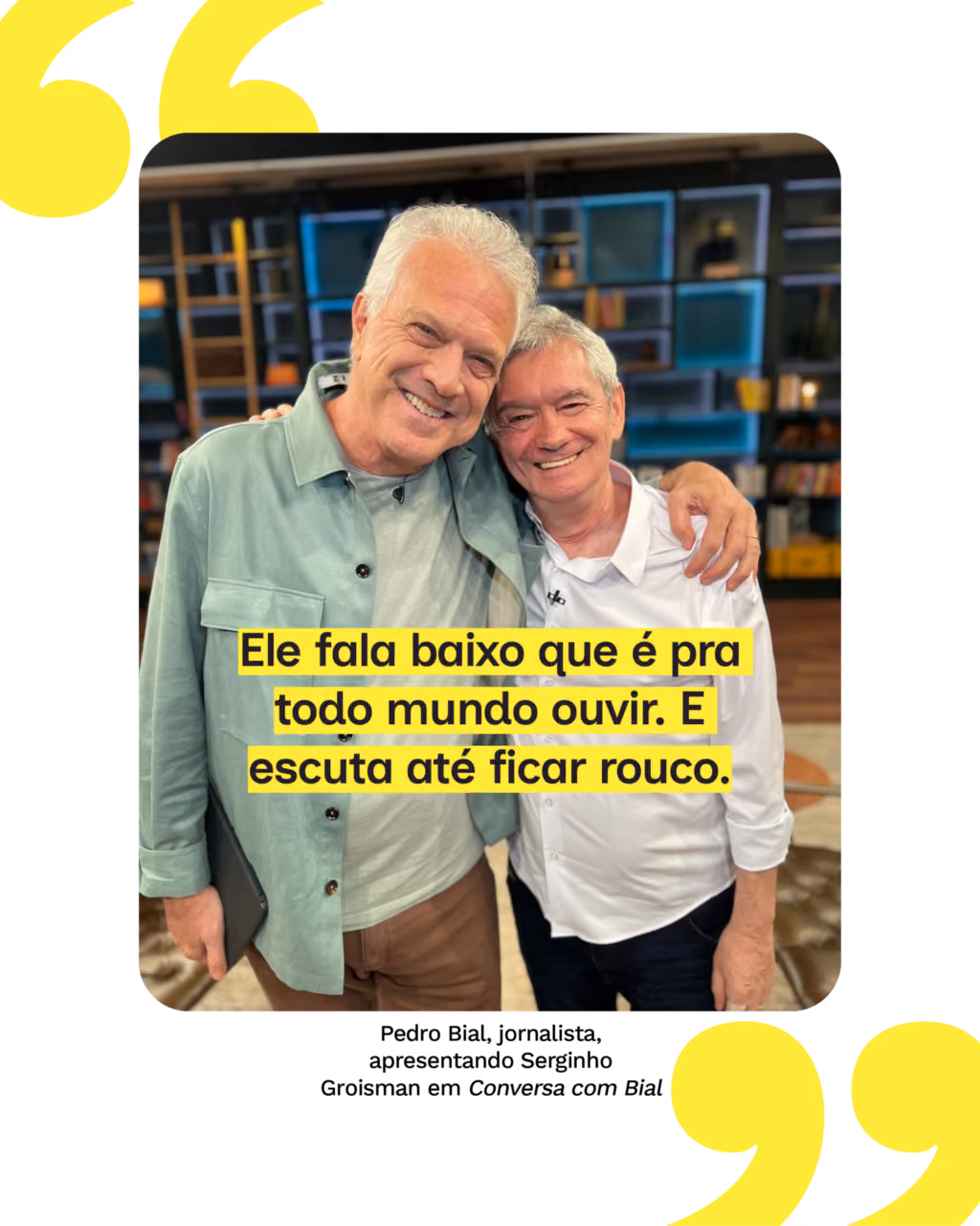 “Ele fala baixo que é pra todo mundo ouvir. E escuta até ficar rouco.”
Pedro Bial, jornalista, apresentando Serginho Groisman em Conversa com Bial