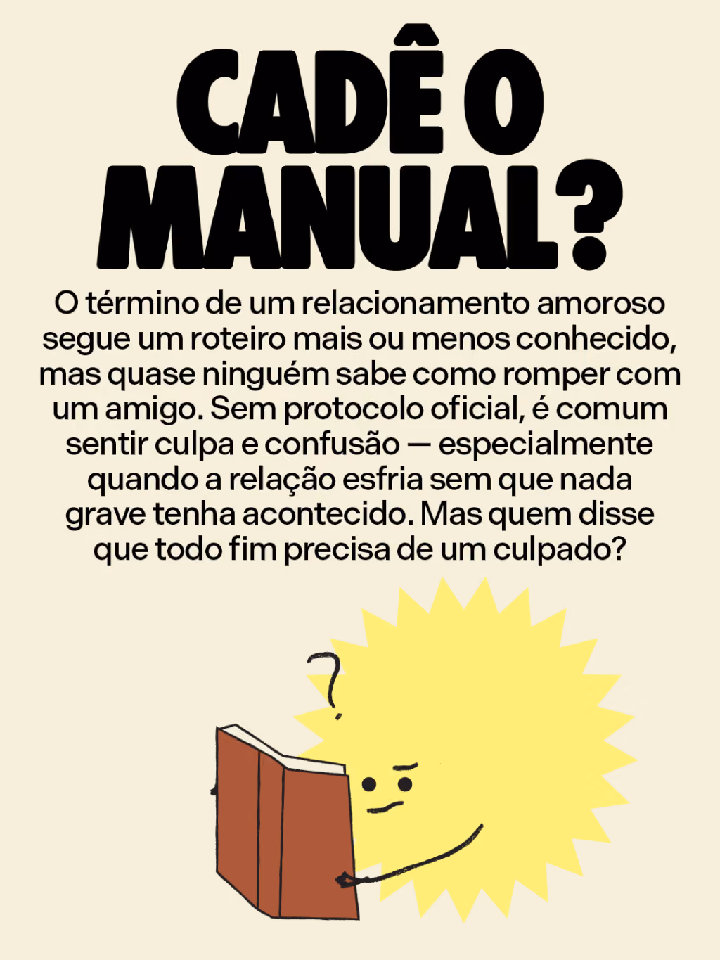 Cadê o manual?
O término de um relacionamento amoroso segue um roteiro mais ou menos conhecido, mas quase ninguém sabe como romper com um amigo. Sem protocolo oficial, é comum sentir culpa e confusão — especialmente quando a relação esfria sem que nada grave tenha acontecido. Mas quem disse que todo fim precisa de um culpado? 
