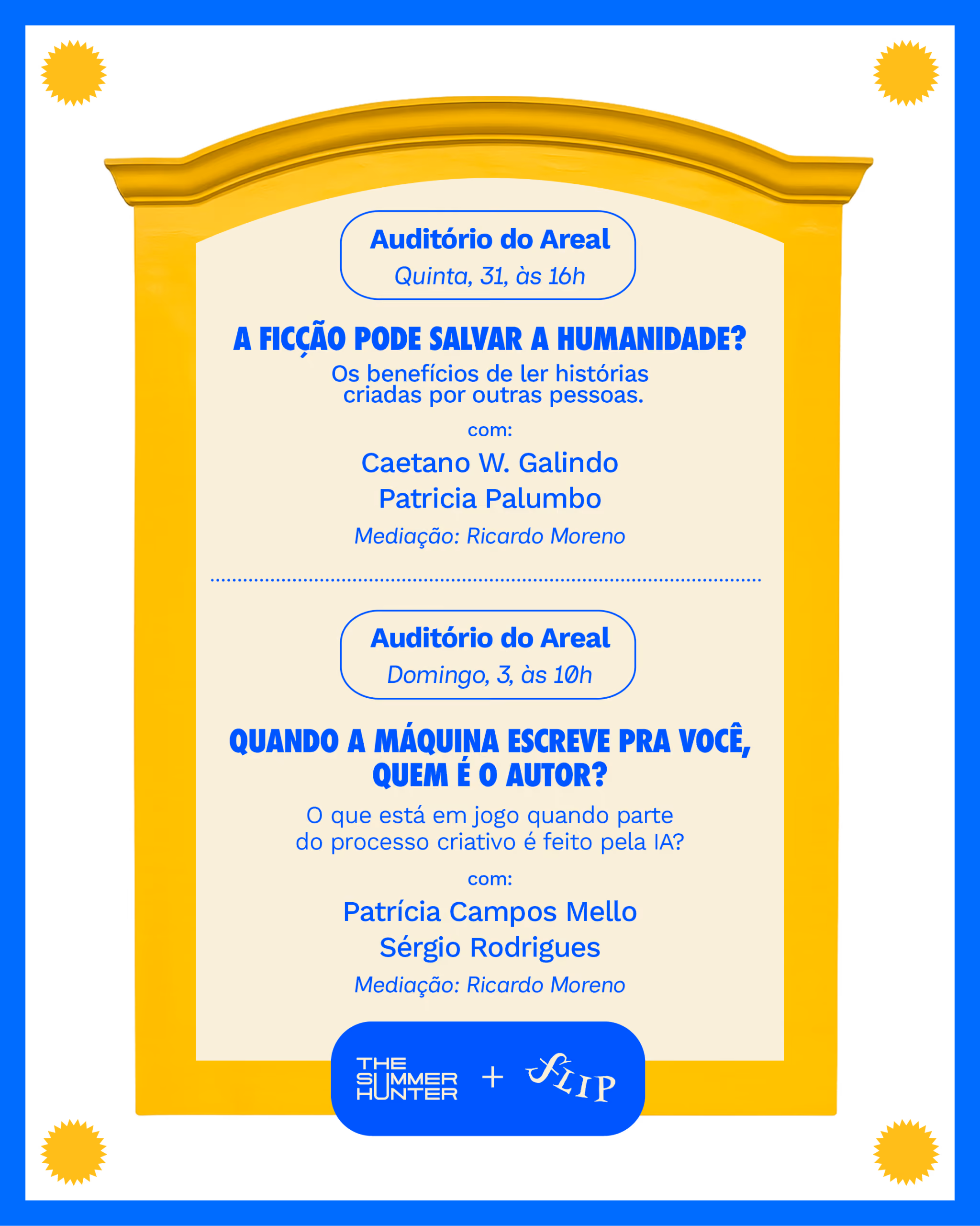 Auditório do Areal
Quinta, 31, às 16h

A ficção pode salvar a humanidade?
Os benefícios de ler histórias criadas por outras pessoas.
Caetano W. Galindo
Patricia Palumbo
Mediação: Ricardo Moreno


Auditório do Areal
Domingo, 3, às 10h

Quando a máquina escreve pra você, quem é o autor?
O que está em jogo quando parte do processo criativo é feito pela IA?
Patrícia Campos Mello
Sérgio Rodrigues
Mediação: Ricardo Moreno