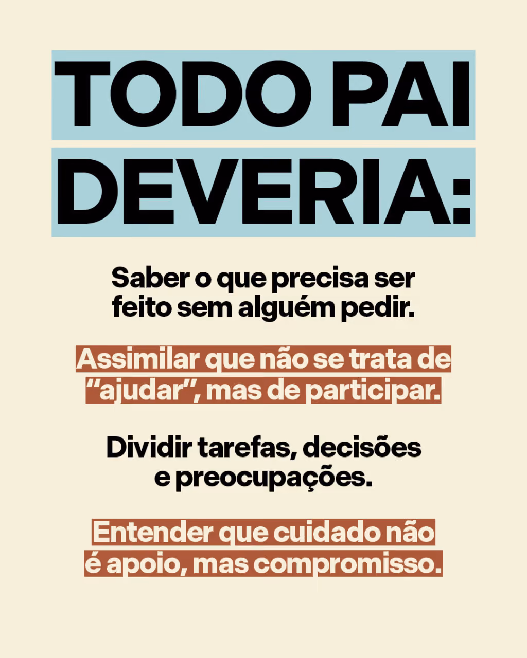 Todo pai deveria:
. Saber o que precisa ser feito sem alguém pedir.
. Assimilar que não se trata de “ajudar”, mas de participar.
. Dividir tarefas, decisões e preocupações.
. Entender que cuidado não é apoio, mas compromisso.
