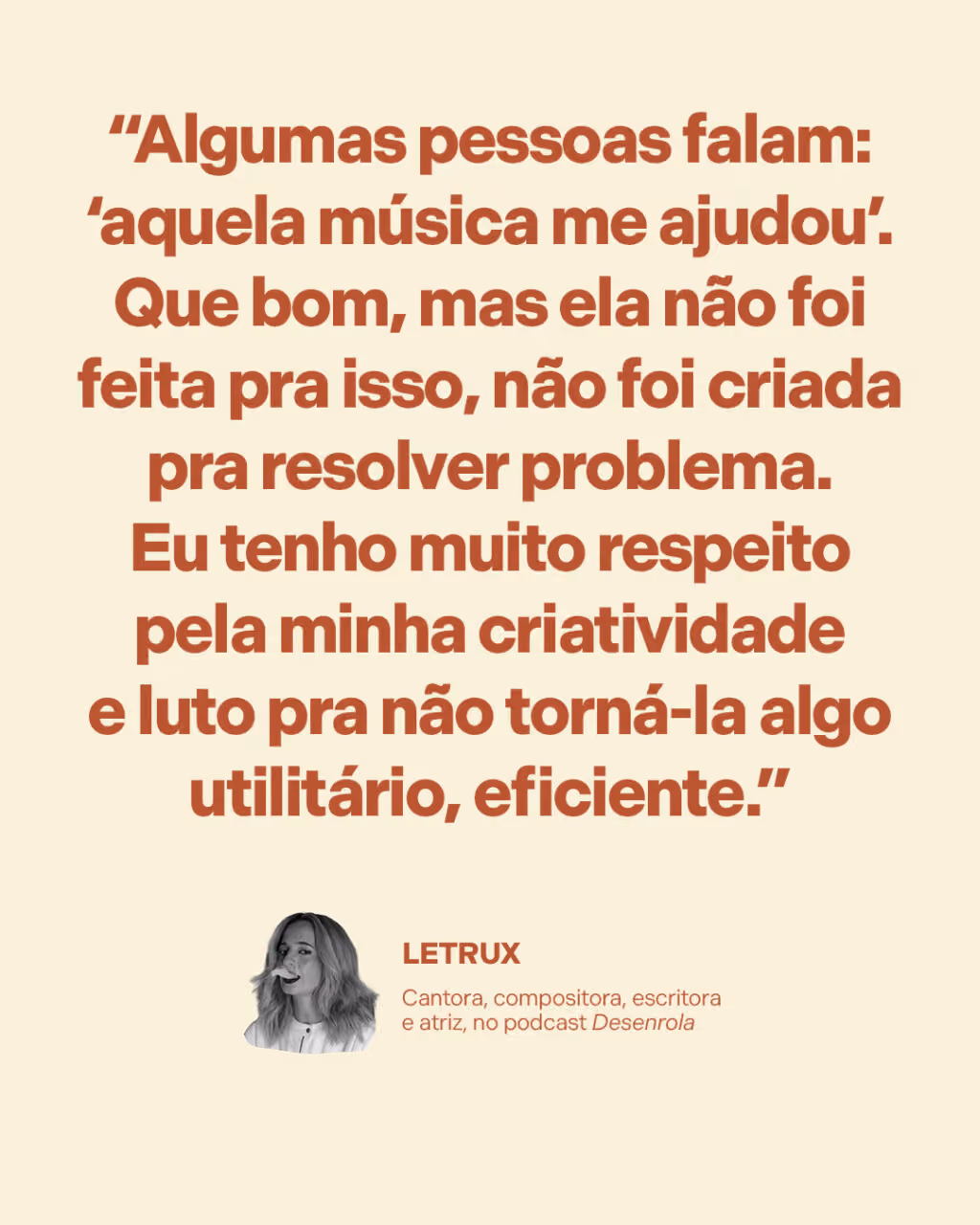 “Algumas pessoas falam: ‘aquela música me ajudou’. Que bom, mas ela não foi feita pra isso, não foi criada pra resolver problema. Eu tenho muito respeito pela minha criatividade e luto pra não torná-la algo utilitário, eficiente.”
Letrux
Cantora, compositora, escritora e atriz, no podcast Desenrola