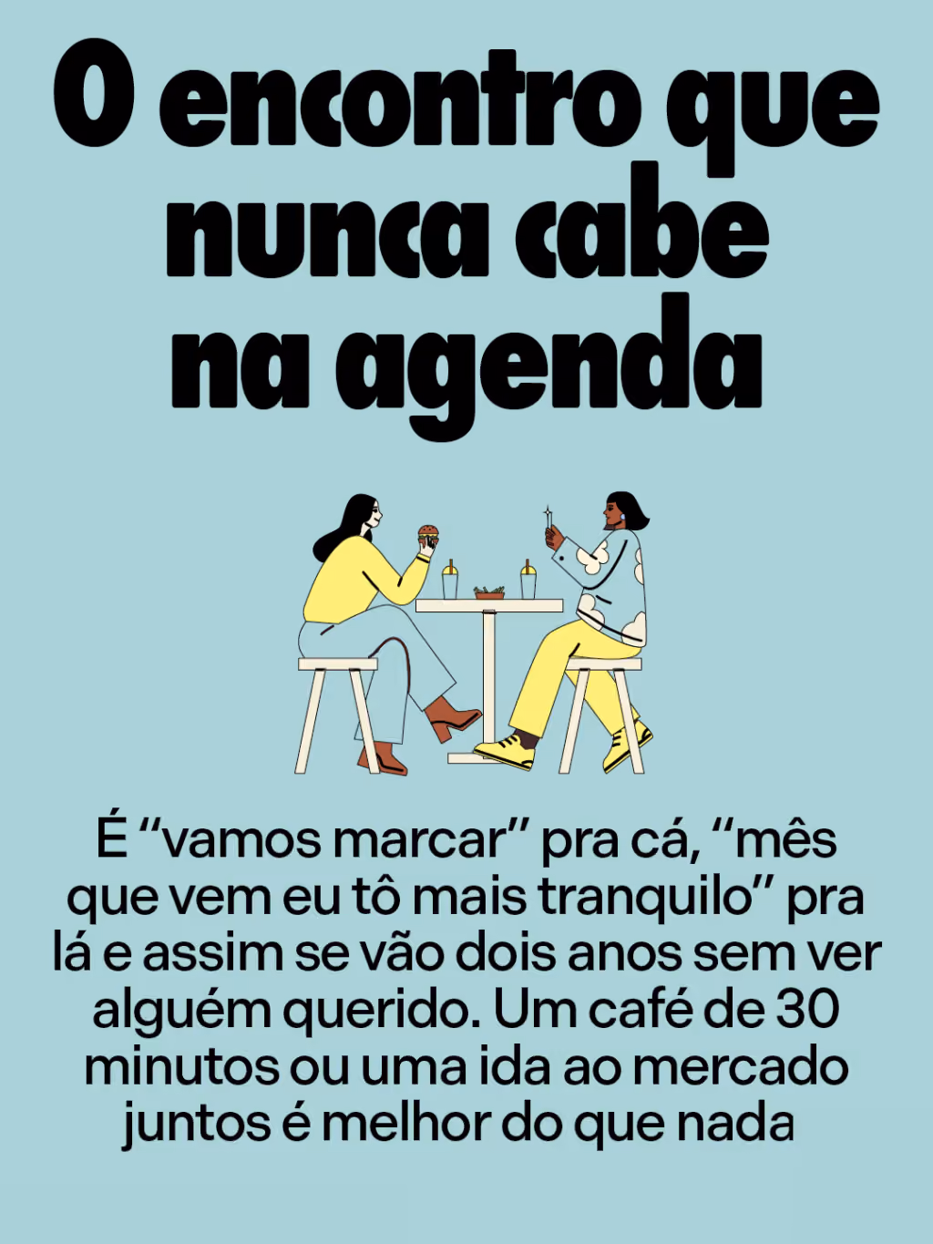 O encontro que nunca cabe na agenda
É “vamos marcar” pra cá, “mês que vem eu tô mais tranquilo” pra lá e assim se vão dois anos sem ver alguém querido. Um café de 30 minutos ou uma ida ao mercado juntos é melhor do que nada.
