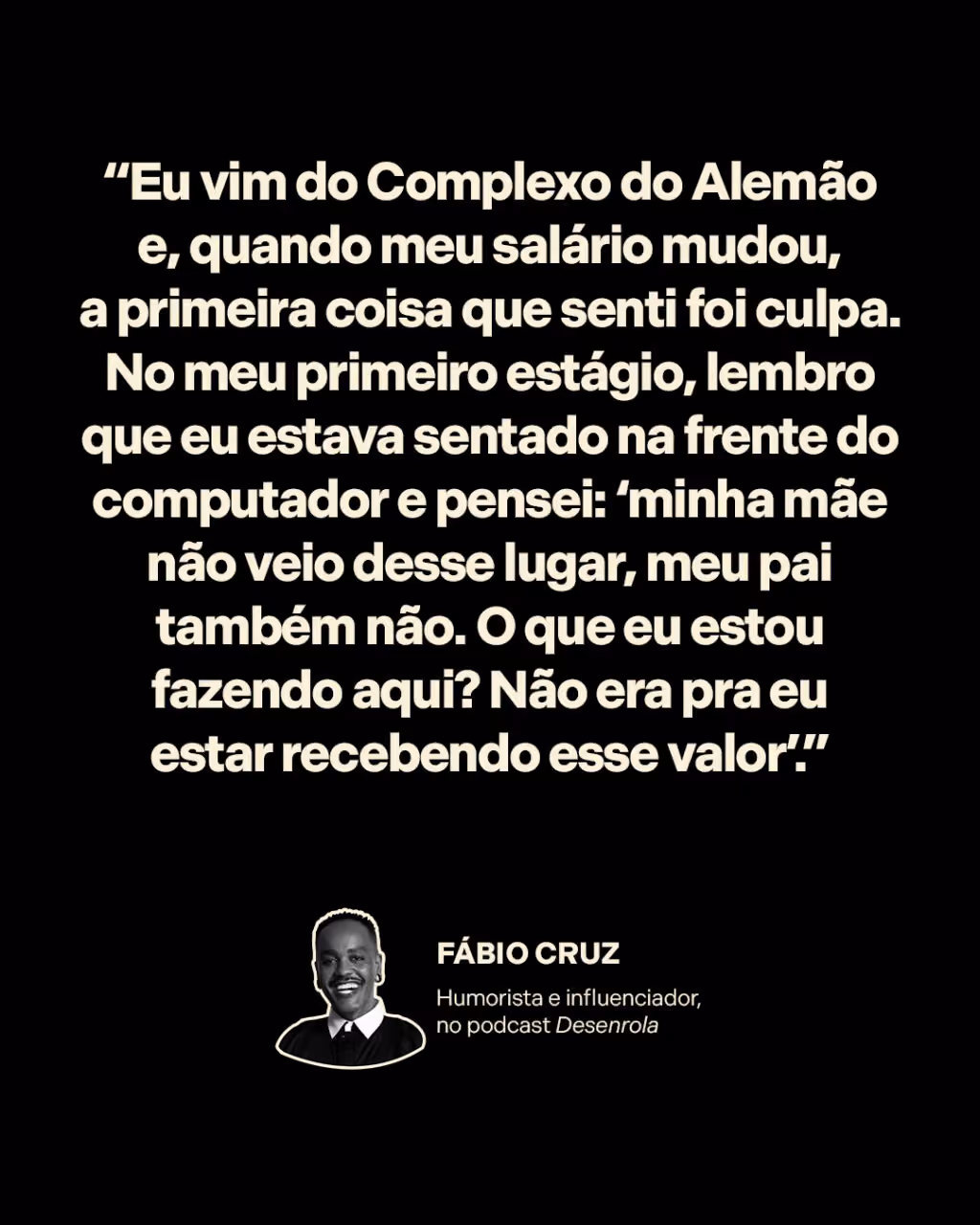 “Eu vim do Complexo do Alemão e, quando meu salário mudou, a primeira coisa que senti foi culpa. No meu primeiro estágio, lembro que eu estava sentado na frente do computador e pensei: ‘minha mãe não veio desse lugar, meu pai também não. O que eu estou fazendo aqui? Não era pra eu estar recebendo esse valor’.”
Fábio Cruz 
Humorista e influenciador, no Desenrola 