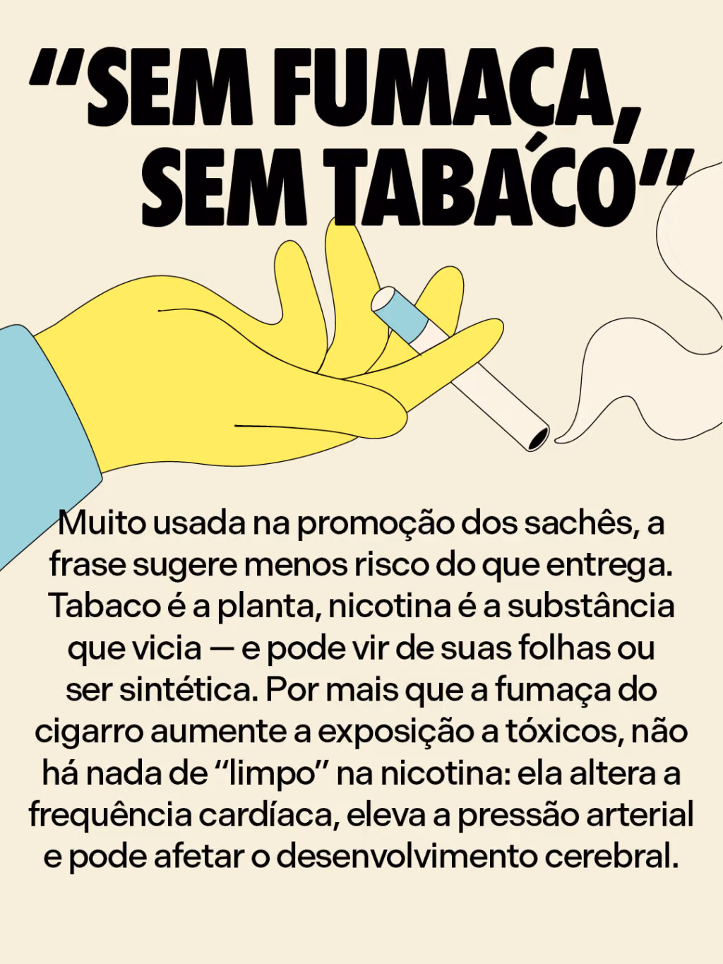 “Sem fumaça, sem tabaco”
Muito usada na promoção dos sachês, a frase sugere menos risco do que entrega. Tabaco é a planta, nicotina é a substância que vicia — e pode vir de suas folhas ou ser sintética. Por mais que a fumaça do cigarro aumente a exposição a tóxicos, não há nada de “limpo” na nicotina: ela altera a frequência cardíaca, eleva a pressão arterial e pode afetar o desenvolvimento cerebral.
