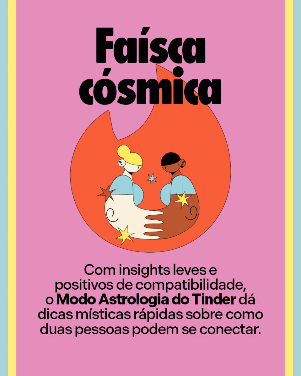 Faísca cósmica
Com insights leves e positivos de compatibilidade, o Modo Astrologia do Tinder dá dicas místicas rápidas sobre como duas pessoas podem se conectar.