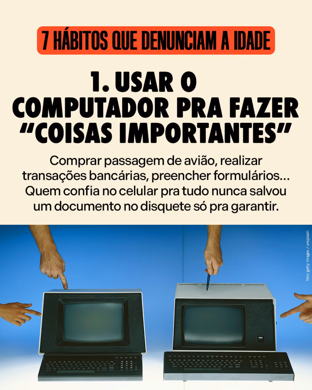 7 hábitos que denunciam a idade
#1
Usar o computador pra fazer “coisas importantes”
Comprar passagem de avião, realizar transações bancárias, preencher formulários… Quem confia no celular pra tudo nunca salvou um documento no disquete só pra garantir.