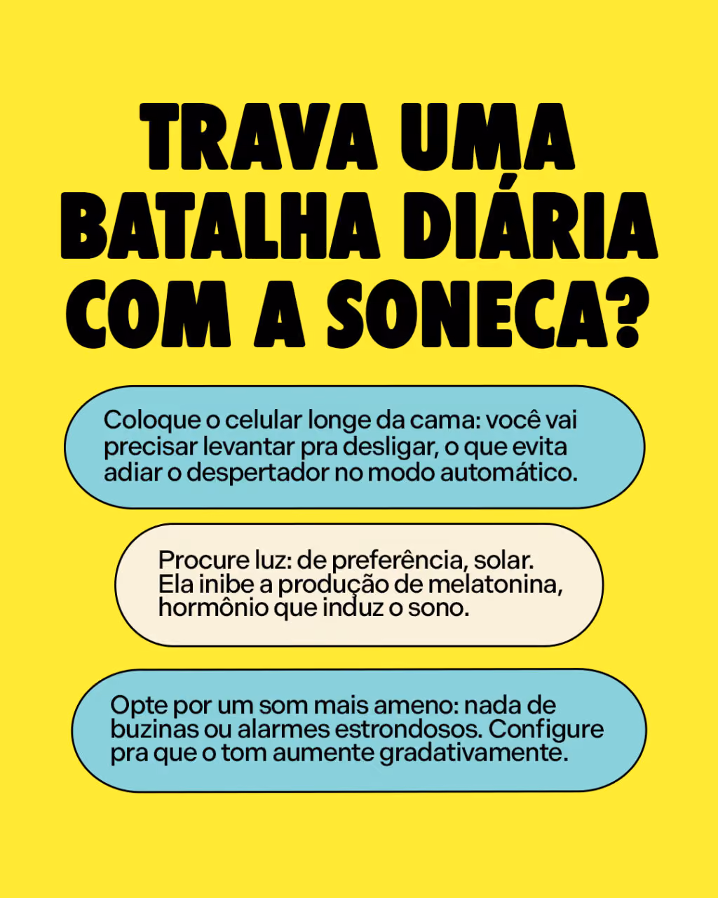 Trava uma batalha diária com a soneca?
Algumas dicas pra quem quer largar:
. Coloque o celular longe da cama: você vai precisar levantar pra desligar, o que evita adiar o despertador no modo automático.
. Procure luz: de preferência, solar. Ela inibe a produção de melatonina, hormônio que induz o sono.
. Opte por um som mais ameno: nada de buzinas ou alarmes estrondosos. Configure pra que o tom aumente gradativamente.