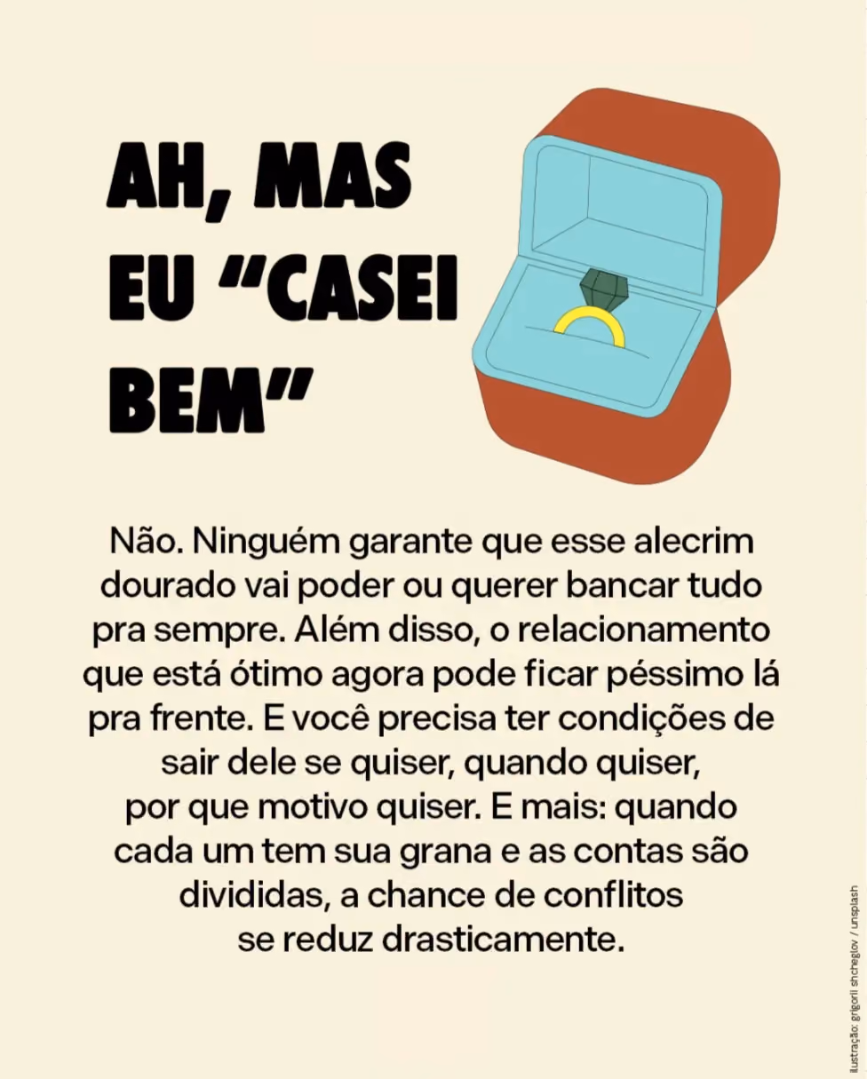 Ah, mas eu “casei bem”
Não. Ninguém garante que esse alecrim dourado vai poder ou querer bancar tudo pra sempre. Além disso, o relacionamento que está ótimo agora pode ficar péssimo lá pra frente. E você precisa ter condições de sair dele se quiser, quando quiser, por que motivo quiser. E mais: quando cada um tem sua grana e as contas são divididas, a chance de conflitos se reduz drasticamente.  
