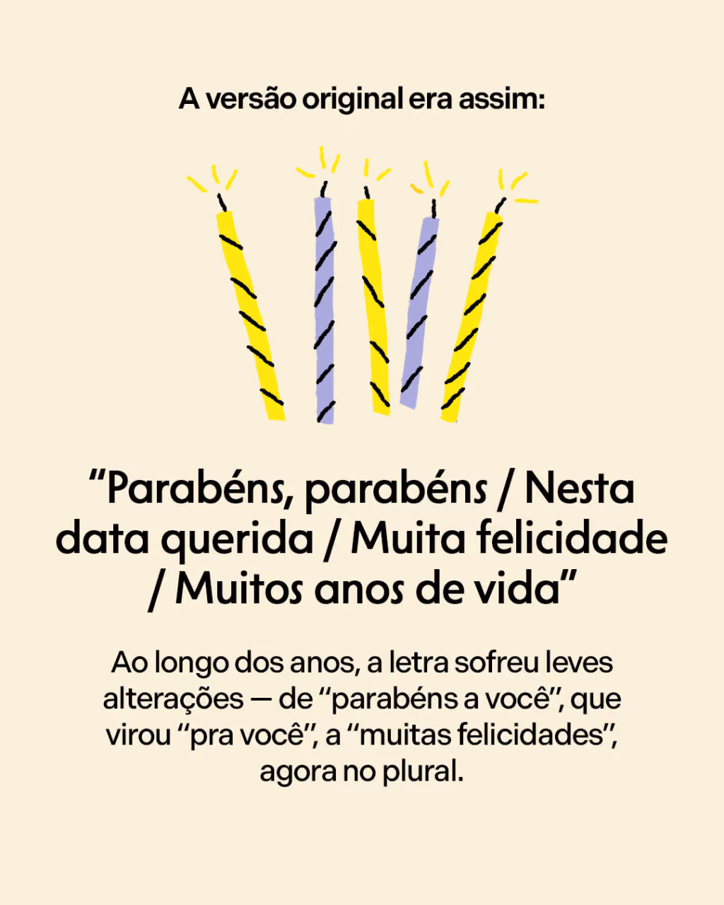 A versão original era assim:
“Parabéns, parabéns / Nesta data querida / Muita felicidade / Muitos anos de vida”
Ao longo dos anos, a letra “oficial” sofreu leves alterações — de “parabéns a você”, que virou “pra você”, a “muitas felicidades”, agora no plural.