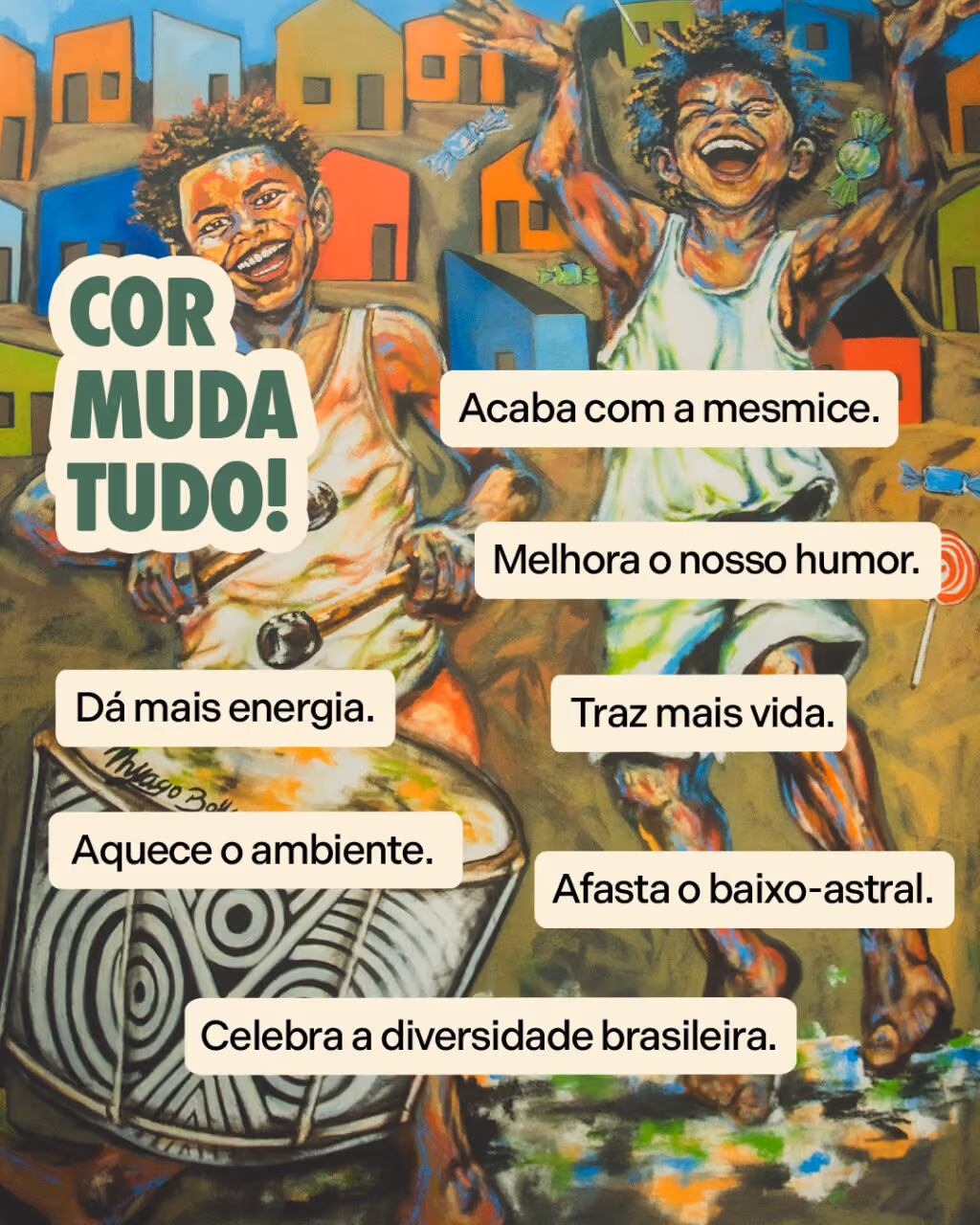 Cor muda tudo!
Acaba com a mesmice.
Melhora o nosso humor.
Dá mais energia
Traz mais vida.
Aquece o ambiente.
Celebra a diversidade brasileira.
Afasta o baixo-astral.