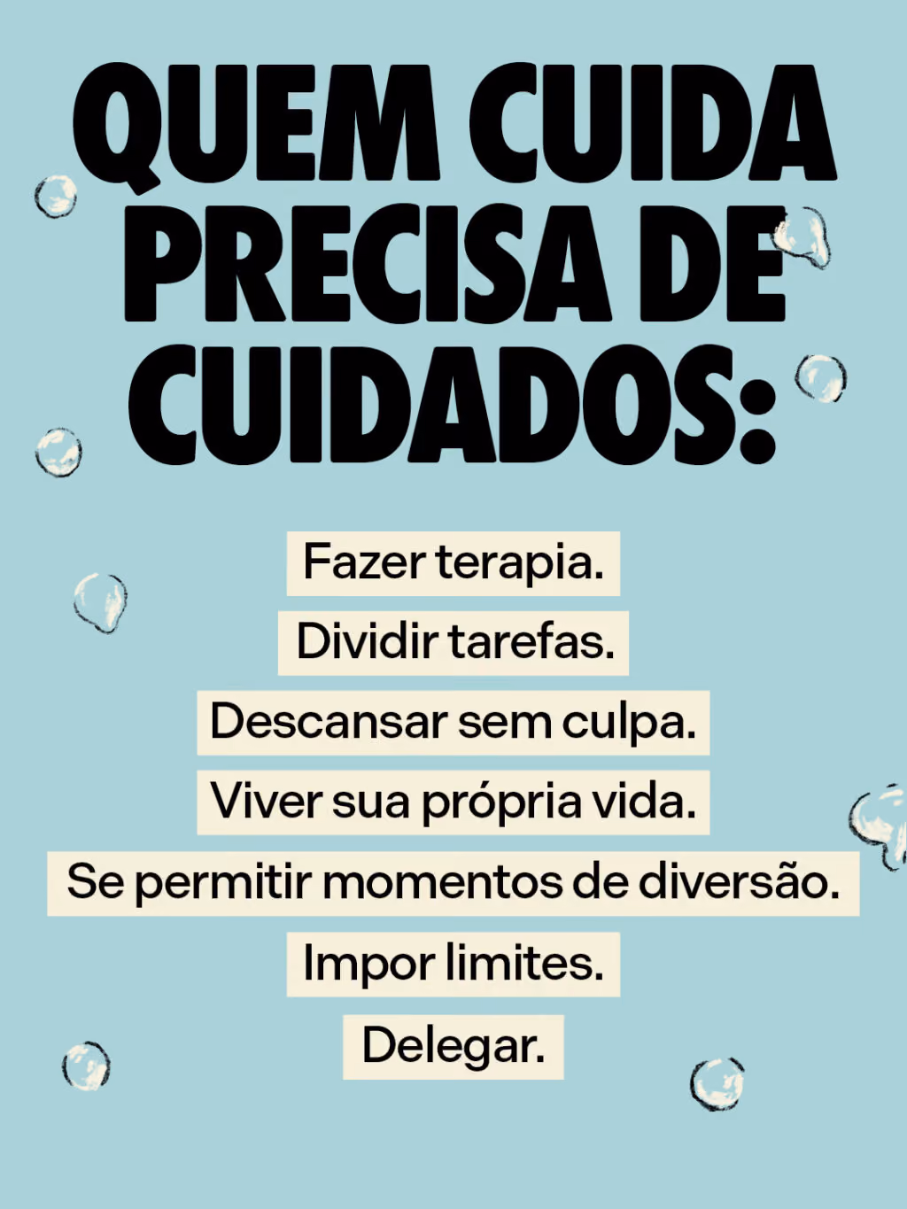 Quem cuida precisa de cuidados:
Fazer terapia.
Dividir tarefas.
Descansar sem culpa.
Viver sua própria vida.
Se permitir momentos de diversão.
Impor limites.
Delegar.
