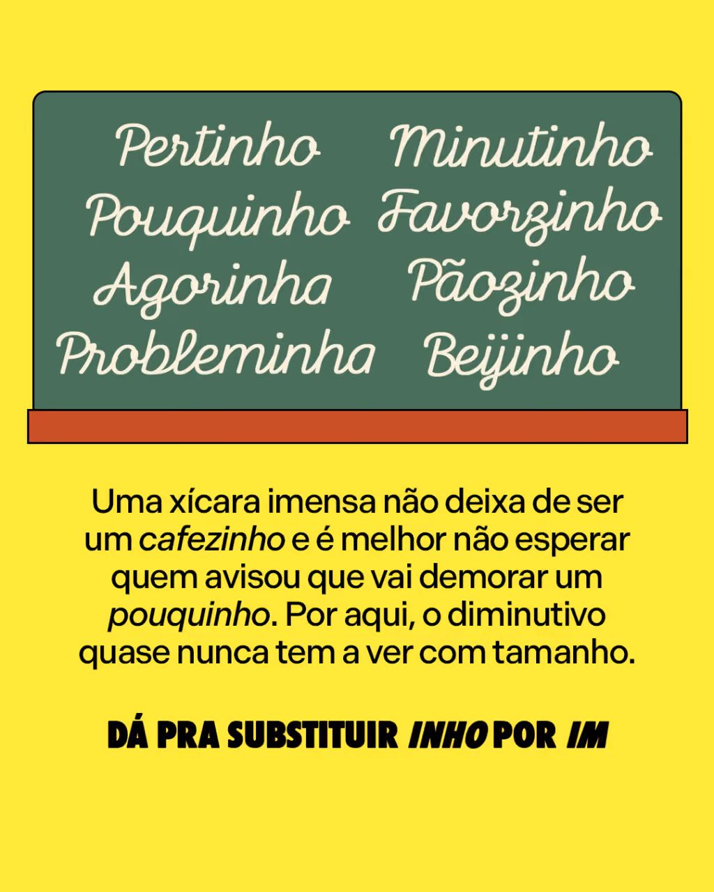 Pertinho
Pouquinho
Agorinha
Probleminha
Pãozinho
Beijinho 
Minutinho
Favorzinho

Uma xícara imensa não deixa de ser um cafezinho e é melhor não esperar quem avisou que vai demorar um pouquinho. Por aqui, o diminutivo quase nunca tem a ver com tamanho.

DÁ PRA SUBSTITUIR INHO POR IM
