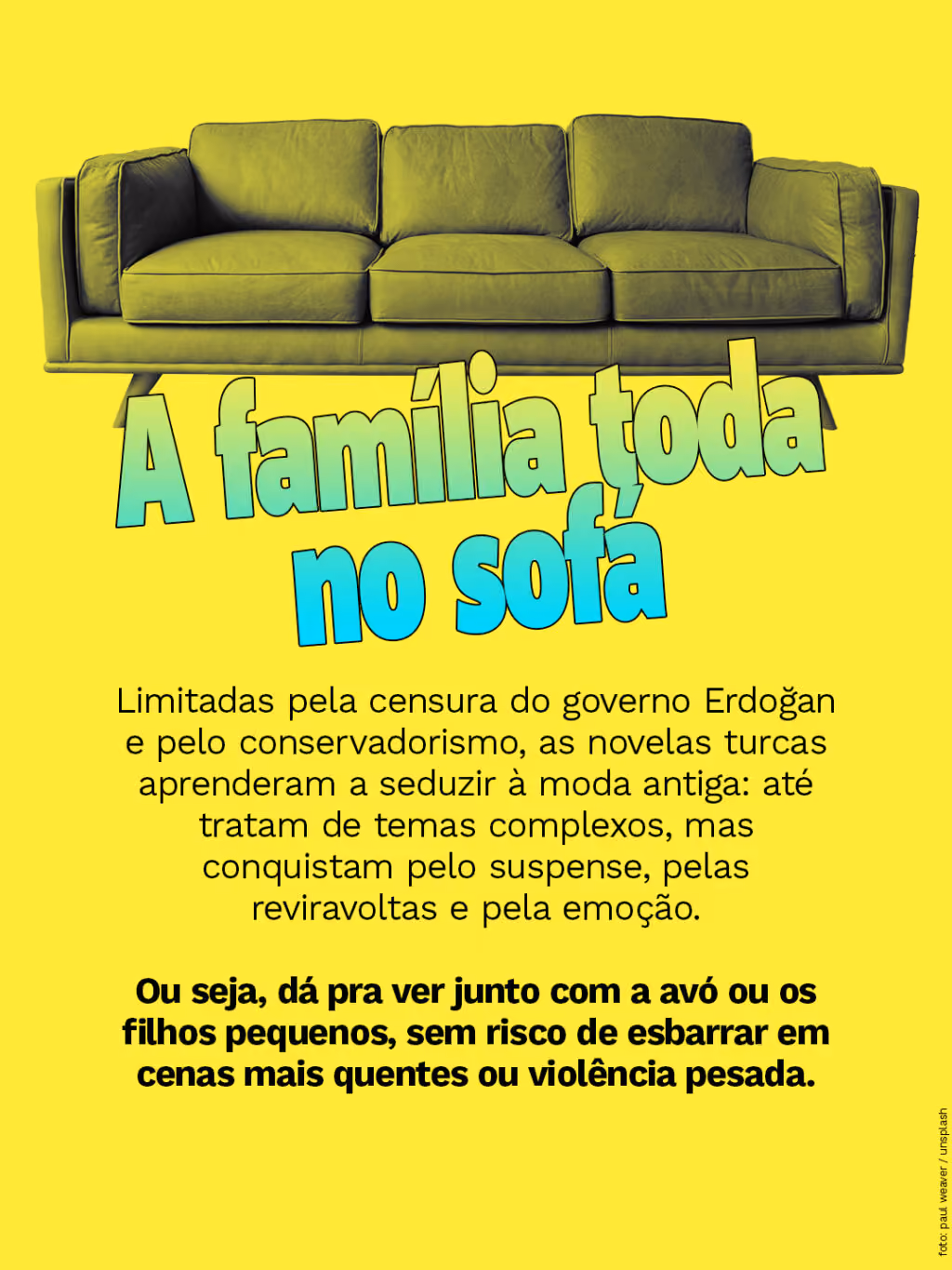 A família toda no sofá
Limitadas pela censura do governo Erdoğan e pelo conservadorismo, as novelas turcas aprenderam a seduzir à moda antiga: até tratam de temas complexos, mas conquistam pelo suspense, pelas reviravoltas e pela emoção.
Ou seja, sem risco de esbarrar em cenas mais quentes ou em violência pesada, pode atingir um público amplo e diverso.