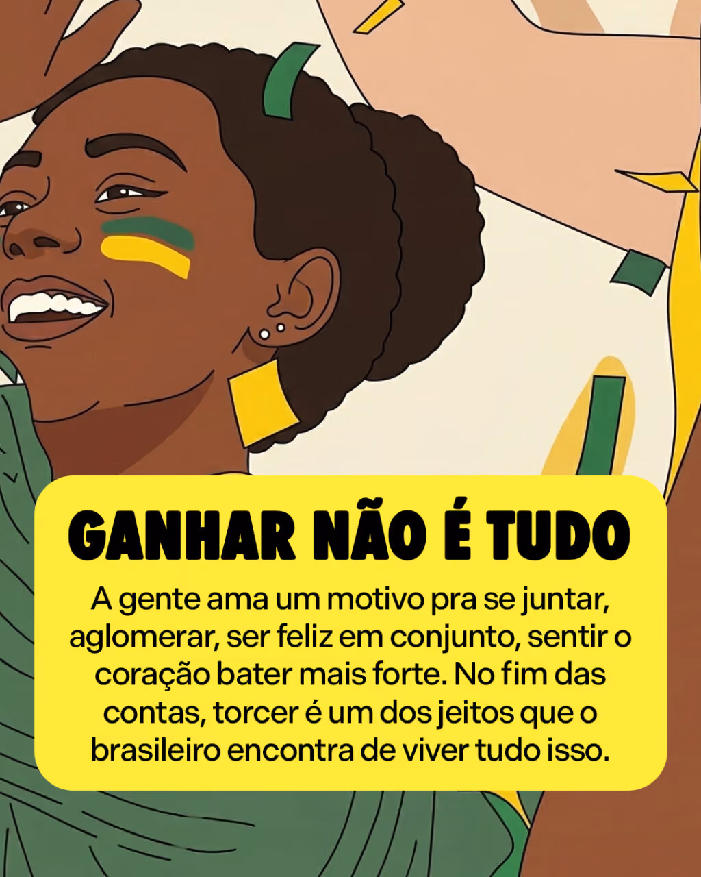 Ganhar não é tudo
A gente ama um motivo pra se juntar, aglomerar, ser feliz em conjunto, sentir o coração bater mais forte. No fim das contas, torcer é um dos jeitos que o brasileiro encontra de viver tudo isso.