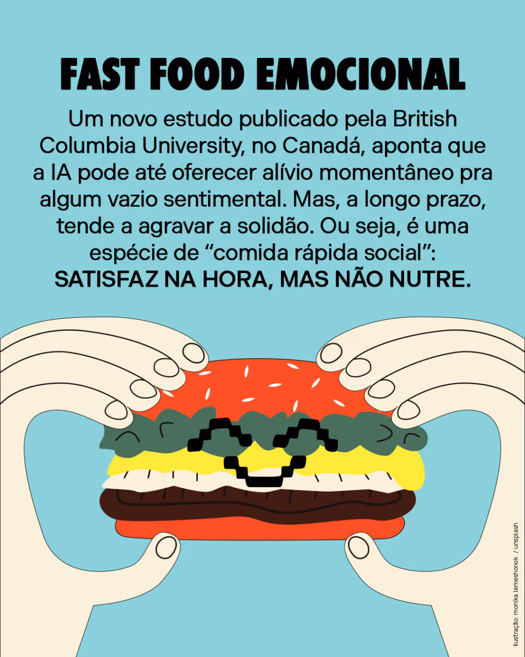 Fast food emocional
Um novo estudo publicado pela British Columbia University, no Canadá, aponta que a IA pode até oferecer alívio momentâneo pra algum vazio sentimental. Mas, a longo prazo, tende a agravar a solidão. Ou seja, é uma espécie de “comida rápida social”: satisfaz na hora, mas não nutre.