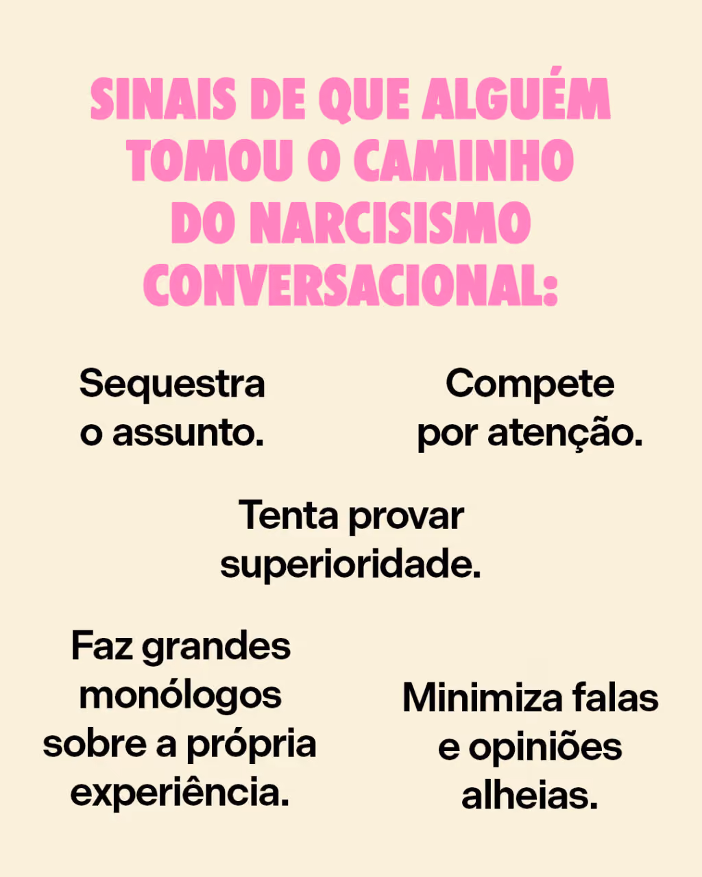 Sinais de que alguém tomou o caminho do narcisismo conversacional:
. Sequestra o assunto.
. Compete por atenção.
. Tenta provar superioridade.
. Faz grandes monólogos sobre a própria experiência.
. Minimiza falas e opiniões alheias.
