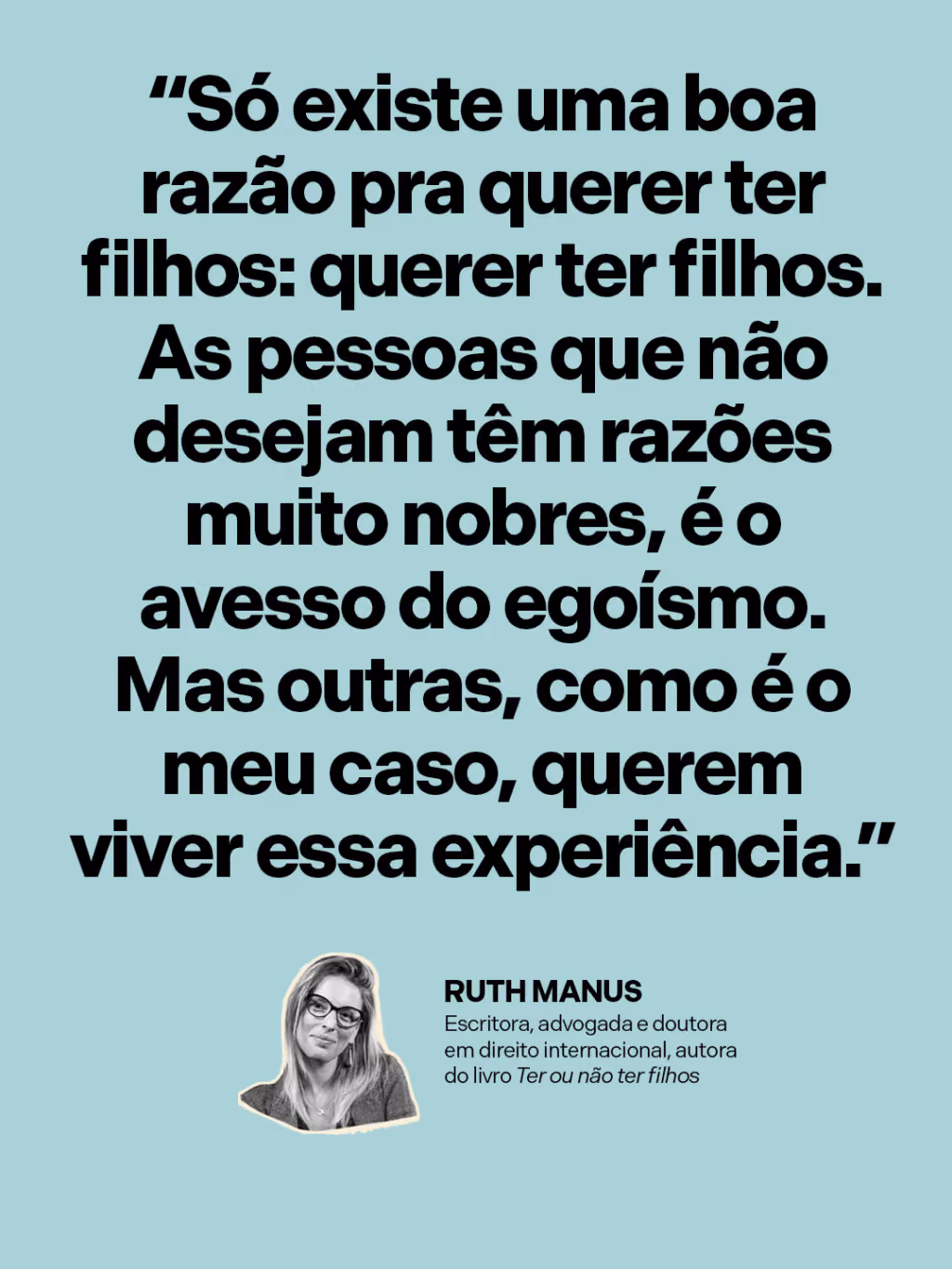 “Só existe uma boa razão pra querer ter filhos: querer ter filhos. As pessoas que não desejam têm razões muito nobres, é o avesso do egoísmo. Mas outras, como é o meu caso, querem viver essa experiência.”
Ruth Manus
Escritora, advogada e doutora em direito internacional, autora do livro Ter ou não ter filhos