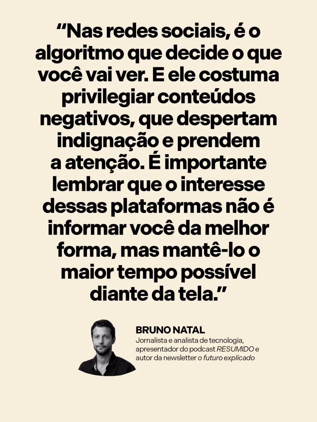 “Nas redes sociais, é o algoritmo que decide o que você vai ver. E ele costuma privilegiar conteúdos negativos, que despertam indignação e prendem a atenção. É importante lembrar que o interesse dessas plataformas não é informar você da melhor forma, mas mantê-lo o maior tempo possível diante da tela.”
Bruno Natal
Jornalista e analista de tecnologia, apresentador do podcast RESUMIDO e autor da newsletter O futuro explicado
